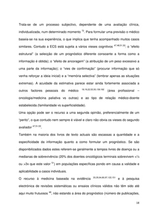 18
Trata-se de um processo subjectivo, dependente de uma avaliação clínica,
individualizada, num determinado momento 72
. Para formular uma previsão o médico
baseia-se na sua experiência, o que implica que tenha acompanhado muitos casos
similares. Contudo a ECS está sujeita a vários vieses cognitivos 47,48,51,52
: o “efeito
estrutural” (a selecção de um prognóstico diferente consoante a forma como a
informação é obtida); o “efeito de ancoragem” (a atribuição de um peso excessivo a
uma parte da informação); o “vies de confirmação” (procurar informação que só
venha reforçar a ideia inicial) e a “memória selectiva” (lembrar apenas as situações
extremas). A acuidade da estimativa parece estar ainda fortemente associada a
outros factores pessoais do médico 18,19,22,53,55,139,162
(área profissional –
oncologia/medicina paliativa vs outras) e ao tipo de relação médico-doente
estabelecida (familiaridade vs superficialidade).
Uma opção pode ser o recurso a uma segunda opinião, preferencialmente de um
“perito”, o que contudo nem sempre é viável e claro não obvia os vieses do segundo
avaliador 47,51,53
.
Também na maioria dos livros de texto actuais são escassas a quantidade e a
especificidade da informação quanto a como formular um prognóstico. Se são
disponibilizados dados estes referem-se geralmente a tempos livres de doença ou a
medianas de sobrevivência (20% dos doentes oncológicos terminais sobrevivem <¼
ou >3x que este valor 51
) em populações específicas pondo em causa a validade e
aplicabilidade a casos individuais.
O recurso à medicina baseada na evidência 33,35,64,80,97,122,151
e à pesquisa
electrónica de revisões sistemáticas ou ensaios clínicos válidos não têm sido até
aqui muito frutuosos 48
, não estando a área do prognóstico (número de publicações,
 