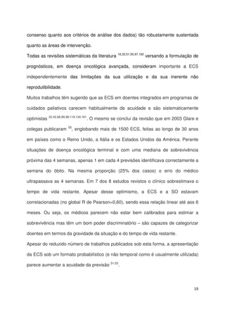 19
consenso quanto aos critérios de análise dos dados) tão robustamente sustentada
quanto as áreas de intervenção.
Todas as revisões sistemáticas da literatura 18,33,51,55,97,162
versando a formulação de
prognósticos, em doença oncológica avançada, consideram importante a ECS
independentemente das limitações da sua utilização e da sua inerente não
reprodutibilidade.
Muitos trabalhos têm sugerido que as ECS em doentes integrados em programas de
cuidados paliativos carecem habitualmente de acuidade e são sistematicamente
optimistas 22,42,68,89,98,119,134,161
. O mesmo se conclui da revisão que em 2003 Glare e
colegas publicaram 55
, englobando mais de 1500 ECS, feitas ao longo de 30 anos
em países como o Reino Unido, a Itália e os Estados Unidos da América. Perante
situações de doença oncológica terminal e com uma mediana de sobrevivência
próxima das 4 semanas, apenas 1 em cada 4 previsões identificava correctamente a
semana do óbito. Na mesma proporção (25% dos casos) o erro do médico
ultrapassava as 4 semanas. Em 7 dos 8 estudos revistos o clínico sobrestimava o
tempo de vida restante. Apesar desse optimismo, a ECS e a SO estavam
correlacionadas (no global R de Pearson=0,60), sendo essa relação linear até aos 6
meses. Ou seja, os médicos parecem não estar bem calibrados para estimar a
sobrevivência mas têm um bom poder discriminatório – são capazes de categorizar
doentes em termos da gravidade da situação e do tempo de vida restante.
Apesar do reduzido número de trabalhos publicados sob esta forma, a apresentação
da ECS sob um formato probabilístico (e não temporal como é usualmente utilizada)
parece aumentar a acuidade da previsão 51,53
.
 
