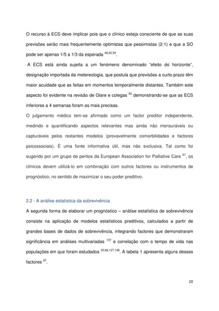 20
O recurso à ECS deve implicar pois que o clínico esteja consciente de que as suas
previsões serão mais frequentemente optimistas que pessimistas (2:1) e que a SO
pode ser apenas 1/5 a 1/3 da esperada 48,52,55
.
A ECS está ainda sujeita a um fenómeno denominado “efeito do horizonte”,
designação importada da metereologia, que postula que previsões a curto prazo têm
maior acuidade que as feitas em momentos temporalmente distantes. Também este
aspecto foi evidente na revisão de Glare e colegas 55
demonstrando-se que as ECS
inferiores a 4 semanas foram as mais precisas.
O julgamento médico tem-se afirmado como um factor preditor independente,
medindo e quantificando aspectos relevantes mas ainda não mensuráveis ou
capturáveis pelos restantes modelos (provavelmente comorbilidades e factores
psicossociais). É uma fonte informativa útil, mas não exclusiva. Tal como foi
sugerido por um grupo de peritos da European Association for Palliative Care 97
, os
clínicos devem utilizá-lo em combinação com outros factores ou instrumentos de
prognóstico, no sentido de maximizar o seu poder preditivo.
2.2 - A análise estatística da sobrevivência
A segunda forma de elaborar um prognóstico – análise estatística de sobrevivência
consiste na aplicação de modelos estatísticos preditivos, calculados a partir de
grandes bases de dados de sobrevivência, integrando factores que demonstraram
significância em análises multivariadas 137
e correlação com o tempo de vida nas
populações em que foram estudados 25,66,127,138
. A tabela 1 apresenta alguns desses
factores 97
.
 