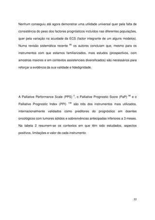 22
Nenhum conseguiu até agora demonstrar uma utilidade universal quer pela falta de
consistência do peso dos factores prognósticos incluídos nas diferentes populações,
quer pela variação na acuidade da ECS (factor integrante de um alguns modelos).
Numa revisão sistemática recente 80
os autores concluiam que, mesmo para os
instrumentos com que estamos familiarizados, mais estudos (prospectivos, com
amostras maiores e em contextos assistenciais diversificados) são necessários para
reforçar a evidência da sua validade e fidedignidade.
A Palliative Performance Scale (PPS) 5
, o Palliative Prognostic Score (PaP) 99
e o
Palliative Prognostic Index (PPI) 106
são três dos instrumentos mais utilizados,
internacionalmente validados como preditores do prognóstico em doentes
oncológicos com tumores sólidos e sobrevivências antecipadas inferiores a 3 meses.
Na tabela 2 resumem-se os contextos em que têm sido estudados, aspectos
positivos, limitações e valor de cada instrumento.
 