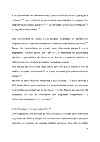 28
A robustez do PaP tem sido demonstrada pela sua validação noutras populações e
contextos 143
- em hospital de agudos (doentes acompanhados por equipas intra-
hospitalares de cuidados paliativos 30, 54
ou internados num serviço de Oncologia 49
)
ou seguidos na comunidade 111
.
Mais recentemente foi testada a sua acuidade prognóstica em doentes com
neoplasias do tubo digestivo ou do pulmão, candidatos a quimioterapia paliativa 152
.
Apesar das características da amostra terem determinado apenas 2 grupos
prognósticos (nenhum doente com PaP >11), o instrumento foi discriminativo
indiciando a possibilidade de diferenciar os doentes que poderão beneficiar de
tratamento dos que beneficiarão mais com cuidados de suporte.
Mais estudos são necessários neste campo bem como para aumentar o nível de
evidência do poder preditivo do PaP na doença não oncológica, onde também está
validado 50
.
Apontam-se como limitações importantes à sua utilização: 1) o peso conferido à
ECS (quase 50% da pontuação final); 2) a exclusão de doentes com tumores renais
e hematológicos do estudo que lhe deu origem 121
; e 3) o facto do seu algoritmo não
contemplar um sinal de reconhecido valor prognóstico independente - o
delirium/alteração do estado de consciência 12
.
2.2.3 O Palliative Prognostic Index (PPI) 106
O PPI representa uma extensão do PPS, concebida e validada como instrumento
prognóstico por Morita e colegas em indivíduos com doença oncológica avançada,
internados em unidades de cuidados paliativos japonesas. Para além do estado
 