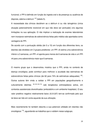 29
funcional, o PPI é definido em função da ingesta oral e da presença ou ausência de
dispneia, edema e delirium 107
(tabela 5).
A necessidade dos clínicos decidirem se o delirium é ou não iatrogénico (única
situação potencialmente reversível em que não deve ser pontuado) cria algumas
limitações na sua aplicação. O não implicar a realização de exames laboratoriais
nem incorporar estimativas de sobrevivência feitas pelo médico são apontados como
vantagens do PPI.
De acordo com a pontuação obtida (de 0 a 15) em função dos diferentes itens, os
doentes são divididos em 3 grupos preditores: um PPI >6 estima uma sobrevivência
inferior a 3 semanas, um PPI >4 aponta para menos de 6 semanas de vida e um PPI
≤4 para uma sobrevivência maior que 6 semanas.
O mesmo grupo que o desenvolveu mostrou que o PPI, ainda no contexto de
doença oncológica, pode contribuir para melhorar a acuidade das estimativas de
sobrevivência feitas pelos clínicos (de 62 para 74% de estimativas adequadas) 108
.
Outros autores têm vindo a validar o PPI em populações geograficamente e
culturalmente distintas 30,143,145,176
sob terapêutica antineoplásica activa, em
contextos assistenciais diversificados (ambulatório e em ambiente hospitalar). O seu
valor preditivo negativo relativamente baixo (0,5-0,87) tem-se confirmado pelo que
tal deve ser tido em conta aquando da sua utilização.
Mais recentemente foi também descrita a sua potencial utilidade em doentes não
oncológicos 176
, aguardando-se trabalhos que o validem nesse subgrupo.
 