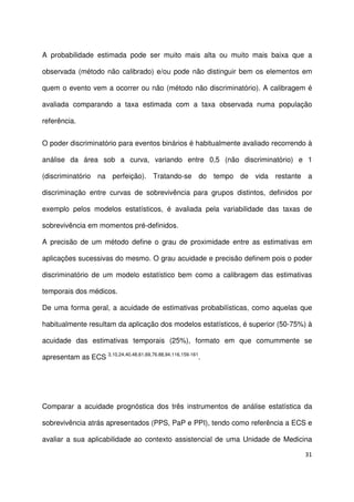 31
A probabilidade estimada pode ser muito mais alta ou muito mais baixa que a
observada (método não calibrado) e/ou pode não distinguir bem os elementos em
quem o evento vem a ocorrer ou não (método não discriminatório). A calibragem é
avaliada comparando a taxa estimada com a taxa observada numa população
referência.
O poder discriminatório para eventos binários é habitualmente avaliado recorrendo à
análise da área sob a curva, variando entre 0,5 (não discriminatório) e 1
(discriminatório na perfeição). Tratando-se do tempo de vida restante a
discriminação entre curvas de sobrevivência para grupos distintos, definidos por
exemplo pelos modelos estatísticos, é avaliada pela variabilidade das taxas de
sobrevivência em momentos pré-definidos.
A precisão de um método define o grau de proximidade entre as estimativas em
aplicações sucessivas do mesmo. O grau acuidade e precisão definem pois o poder
discriminatório de um modelo estatístico bem como a calibragem das estimativas
temporais dos médicos.
De uma forma geral, a acuidade de estimativas probabilísticas, como aquelas que
habitualmente resultam da aplicação dos modelos estatísticos, é superior (50-75%) à
acuidade das estimativas temporais (25%), formato em que comummente se
apresentam as ECS 3,10,24,40,48,61,69,76.88,94,116,159-161
.
Comparar a acuidade prognóstica dos três instrumentos de análise estatística da
sobrevivência atrás apresentados (PPS, PaP e PPI), tendo como referência a ECS e
avaliar a sua aplicabilidade ao contexto assistencial de uma Unidade de Medicina
 