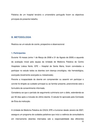 32
Paliativa de um hospital terciário e universitário português foram os objectivos
principais do presente trabalho.
B. METODOLOGIA
Realizou-se um estudo de coorte, prospectivo e observacional.
1. Participantes
Durante 18 meses (entre 1 de Março de 2008 e 31 de Agosto de 2009) e aquando
da avaliação inicial pela equipa da Unidade de Medicina Paliativa do Centro
Hospitalar Lisboa Norte, EPE – Hospital de Santa Maria, foram convidados a
participar no estudo todos os doentes com doença oncológica, não hematológica,
avançada (localmente avançada ou metastizada).
Perante a incapacidade do doente em compreender ou assentir em participar o
convite foi dirigido ao cuidador principal ou ao familiar presente, preenchendo este o
formulário de consentimento informado.
Considerou-se que o período de seguimento culminaria com o óbito, estendendo-se
por 90 dias após a inclusão do último doente. O estudo foi aprovado pela Comissão
de Ética da instituição.
A Unidade de Medicina Paliativa do CHLN, EPE a funcionar desde Janeiro de 2007,
assegura um programa de cuidados paliativos que inclui a valência de consultadoria
em internamento (doentes internados sob a responsabilidade das diferentes
 