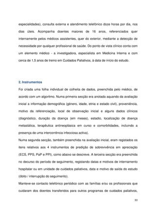33
especialidades), consulta externa e atendimento telefónico doze horas por dia, nos
dias úteis. Acompanha doentes maiores de 16 anos, referenciados quer
internamente pelos médicos assistentes, quer do exterior, mediante a detecção de
necessidade por qualquer profissional de saúde. Do ponto de vista clínico conta com
um elemento médico - a investigadora, especialista em Medicina Interna e com
cerca de 1,5 anos de treino em Cuidados Paliativos, à data de início do estudo.
2. Instrumentos
Foi criada uma folha individual de colheita de dados, preenchida pelo médico, de
acordo com um algoritmo. Numa primeira secção era anotada aquando da avaliação
inicial a informação demográfica (género, idade, etnia e estado civil), proveniência,
motivo da referenciação, local de observação inicial e alguns dados clínicos
(diagnóstico, duração da doença (em meses), estadio, localização de doença
metastática, terapêutica antineoplásica em curso e comorbilidades, incluindo a
presença de uma intercorrência infecciosa activa).
Numa segunda secção, também preenchida na avaliação inicial, eram registados os
itens relativos aos 4 instrumentos de predição de sobrevivência em apreciação
(ECS, PPS, PaP e PPI), como abaixo se descreve. A terceira secção era preenchida
no decurso do período de seguimento, registando datas e motivos de internamento
hospitalar ou em unidade de cuidados paliativos, data e motivo de saída do estudo
(óbito / interrupção do seguimento).
Manteve-se contacto telefónico periódico com as famílias e/ou os profissionais que
cuidaram dos doentes transferidos para outros programas de cuidados paliativos,
 