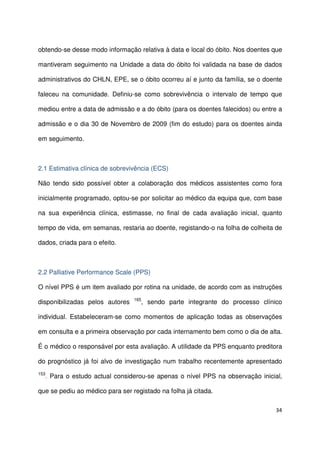 34
obtendo-se desse modo informação relativa à data e local do óbito. Nos doentes que
mantiveram seguimento na Unidade a data do óbito foi validada na base de dados
administrativos do CHLN, EPE, se o óbito ocorreu aí e junto da família, se o doente
faleceu na comunidade. Definiu-se como sobrevivência o intervalo de tempo que
mediou entre a data de admissão e a do óbito (para os doentes falecidos) ou entre a
admissão e o dia 30 de Novembro de 2009 (fim do estudo) para os doentes ainda
em seguimento.
2.1 Estimativa clínica de sobrevivência (ECS)
Não tendo sido possível obter a colaboração dos médicos assistentes como fora
inicialmente programado, optou-se por solicitar ao médico da equipa que, com base
na sua experiência clínica, estimasse, no final de cada avaliação inicial, quanto
tempo de vida, em semanas, restaria ao doente, registando-o na folha de colheita de
dados, criada para o efeito.
2.2 Palliative Performance Scale (PPS)
O nível PPS é um item avaliado por rotina na unidade, de acordo com as instruções
disponibilizadas pelos autores 165
, sendo parte integrante do processo clínico
individual. Estabeleceram-se como momentos de aplicação todas as observações
em consulta e a primeira observação por cada internamento bem como o dia de alta.
É o médico o responsável por esta avaliação. A utilidade da PPS enquanto preditora
do prognóstico já foi alvo de investigação num trabalho recentemente apresentado
153
. Para o estudo actual considerou-se apenas o nível PPS na observação inicial,
que se pediu ao médico para ser registado na folha já citada.
 