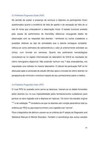 35
2.3 Palliative Prognostic Scale (PaP)
No sentido de avaliar a presença de anorexia e dispneia os participantes foram
questionados quanto à existência de falta de apetite e de sensação de falta de ar
nas 24 horas que antecederam a observação inicial. O estado funcional avaliado
pela escala de performance de Karnofsky obteve-se conjugando dados de
observação com as respostas dos doentes / familiares ou outros cuidadores a
questões relativas ao tipo de actividades que o doente conseguia completar.
Utilizou-se como estimativa de sobrevivência o valor já anteriormente solicitado ao
clínico, num formato em semanas. Quanto aos parâmetros hematológicos
consultaram-se no registo informatizado do laboratório do CHLN os resultados do
último hemograma disponível. Não existindo nenhum nos 7 dias antecedentes, era
requisitada uma colheita no mesmo laboratório. O cálculo da pontuação PaP só foi
efectuado após a conclusão do estudo (90 dias após a inclusão do último doente) na
perspectiva de minimizar o eventual impacto do seu conhecimento sobre o médico.
2.4 Palliative Prognostic Index (PPI)
O nível PPS foi avaliado como acima se descreve. Usaram-se os dados fornecidos
pelos doentes (ou na sua impossibilidade pelos familiares/outros cuidadores) para
pontuar os itens ingestão oral e dispneia em repouso. Tal como nos estudos original
107
e de validação 106
considerou-se que os doentes sob nutrição parentérica total ou
entérica por PEG ou jejunostomia tinham uma ingestão oral “normal”.
Para o diagnóstico de delirium usaram-se os critérios da 4ª edição do Diagnostic and
Statistical Manual of Mental Disorders. Também à semelhança dos outros estudos
 