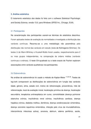 37
3. Análise estatística
O tratamento estatístico dos dados foi feito com o software Statistical Psychologic
and Society Science, versão 13.0, para Windows (SPSS Inc., Chicago, EUA).
3.1 Participantes
Na caracterização dos participantes usaram-se técnicas de estatística descritiva.
Foram aplicados testes de avaliação da normalidade e investigada a distribuição das
variáveis contínuas. Recorreu-se a uma metodologia não paramétrica pela
distribuição não normal das variáveis em estudo (teste de Kolmogorov-Smirnov). Os
testes U de Mann-Whitney e Kruskall-Wallis foram usados, respectivamente para 2
ou mais grupos independentes, na comparação de ordens médias (variáveis
contínuas e ordinais). O teste Chi-quadrado ou o teste exacto de Fischer exploram
associações entre variáveis qualitativas nos participantes.
3.2 Sobrevivência
Na análise de sobrevivência foi usado o método de Kaplan-Meier 7,9,26,48
. Testes de
log-rank compararam as distribuições de sobrevivência em função das variáveis
idade, género, etnia, estado civil, motivo de referenciação, proveniência, mês de
referenciação, local da avaliação inicial, localização primitiva da doença, focalização
secundária, terapêutica antineoplásica em curso, comorbilidade (doença pulmonar
obstrutiva crónica, insuficiência renal crónica, insuficiência cardíaca, doença
hepática crónica, diabetes mellitus, demência, doença cerebrovascular sintomática,
doença coronária isquémica sintomática, infecção pelo vírus da imunodeficiência,
intercorrência infecciosa activa), anorexia, delirium, edema periférico, ascite,
 