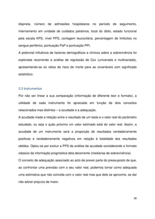 38
dispneia, número de admissões hospitalares no período de seguimento,
internamento em unidade de cuidados paliativos, local do óbito, estado funcional
pela escala KPS, nível PPS, contagem leucocitária, percentagem de linfócitos no
sangue periférico, pontuação PaP e pontuação PPI.
A potencial influência de factores demográficos e clínicos sobre a sobrevivência foi
explorada recorrendo à análise de regressão de Cox (univariada e multivariada),
apresentando-se os ratios de risco de morte para as covariáveis com significado
estatístico.
3.3 Instrumentos
Por não ser linear a sua comparação (informação de diferente teor e formato), a
utilidade de cada instrumento foi apreciada em função de dois conceitos
relacionados mas distintos – a acuidade e a adequação.
A acuidade mede a relação entre o resultado de um teste e o valor real do parâmetro
estudado, ou seja o quão próximo um valor estimado está do valor real. Assim, a
acuidade de um instrumento será a proporção de resultados verdadeiramente
positivos e verdadeiramente negativos em relação à totalidade dos resultados
obtidos. Optou-se por excluir a PPS da análise de acuidade considerando o formato
clássico da informação prognóstica dela decorrente (medianas de sobrevivência).
O conceito de adequação associado ao acto de prever parte do pressuposto de que,
ao confrontar uma previsão com o seu valor real, podemos tomar como adequada
uma estimativa que não coincida com o valor real mas que dele se aproxime, se daí
não advier prejuízo de maior.
 