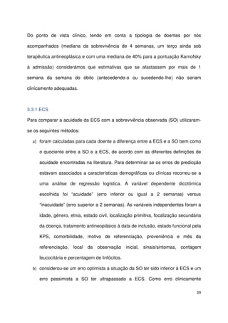 39
Do ponto de vista clínico, tendo em conta a tipologia de doentes por nós
acompanhados (mediana da sobrevivência de 4 semanas, um terço ainda sob
terapêutica antineoplásica e com uma mediana de 40% para a pontuação Karnofsky
à admissão) considerámos que estimativas que se afastassem por mais de 1
semana da semana do óbito (antecedendo-o ou sucedendo-lhe) não seriam
clinicamente adequadas.
3.3.1 ECS
Para comparar a acuidade da ECS com a sobrevivência observada (SO) utilizaram-
se os seguintes métodos:
a) foram calculadas para cada doente a diferença entre a ECS e a SO bem como
o quociente entre a SO e a ECS, de acordo com as diferentes definições de
acuidade encontradas na literatura. Para determinar se os erros de predicção
estavam associados a características demográficas ou clínicas recorreu-se a
uma análise de regressão logística. A variável dependente dicotómica
escolhida foi “acuidade” (erro inferior ou igual a 2 semanas) versus
“inacuidade” (erro superior a 2 semanas). As variáveis independentes foram a
idade, género, etnia, estado civil, localização primitiva, focalização secundária
da doença, tratamento antineoplásico à data de inclusão, estado funcional pela
KPS, comorbilidade, motivo de referenciação, proveniência e mês da
referenciação, local da observação inicial, sinais/sintomas, contagem
leucocitária e percentagem de linfócitos.
b) considerou-se um erro optimista a situação da SO ter sido inferior à ECS e um
erro pessimista a SO ter ultrapassado a ECS. Como erro clinicamente
 
