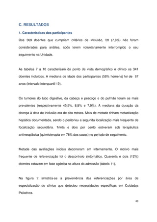 43
C. RESULTADOS
1. Características dos participantes
Dos 369 doentes que cumpriam critérios de inclusão, 28 (7,6%) não foram
considerados para análise, após terem voluntariamente interrompido o seu
seguimento na Unidade.
As tabelas 7 a 10 caracterizam do ponto de vista demográfico e clínico os 341
doentes incluídos. A mediana de idade dos participantes (58% homens) foi de 67
anos (intervalo interquartil 19).
Os tumores do tubo digestivo, da cabeça e pescoço e do pulmão foram os mais
prevalentes (respectivamente 45,5%, 8,8% e 7,9%). A mediana da duração da
doença à data de inclusão era de oito meses. Mais de metade tinham metastização
hepática documentada, sendo o peritoneu a segunda localização mais frequente de
focalização secundária. Trinta e dois por cento estiveram sob terapêutica
antineoplásica (quimioterapia em 76% dos casos) no período de seguimento.
Metade das avaliações iniciais decorreram em internamento. O motivo mais
frequente de referenciação foi o descontrolo sintomático. Quarenta e dois (12%)
doentes estavam em fase agónica na altura da admissão (tabela 11).
Na figura 2 sintetiza-se a proveniência das referenciações por área de
especialização do clínico que detectou necessidades específicas em Cuidados
Paliativos.
 