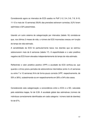 57
Considerando agora os intervalos de ECS usados no PaP (1-2, 3-4, 5-6, 7-8, 9-10,
11-12 e mais de 12 semanas) 59,8% das previsões estiveram correctas, 8,2% foram
optimistas e 32% pessimistas.
Usando um outro sistema de categorização por intervalos (tabela 16) constata-se
que, nos últimos 3 meses de vida, o número de ECS incorrectas cresceu em função
do tempo de vida estimado.
A sensibilidade da ECS foi particularmente baixa nos doentes que se estimou
sobreviverem mais de 6 semanas (tabela 17). A especificidade e o valor preditivo
negativo da ECS foram elevados independentemente do tempo de vida estimado.
Reflectindo o valor preditivo positivo (VPP) a acuidade da ECS verificou-se, que
quando o clínico previu períodos de sobrevivência intermédios (entre 4 e 6 semanas
ou entre 7 e 12 semanas) fê-lo de forma pouco correcta (VPP, respectivamente, de
55% e 36%), subestimando-os em respectivamente em 28% e 54% dos casos.
Considerando esta categorização a concordância entre a ECS e a SO, calculada
pela estatística kappa, foi de 0,59. A acuidade global das estimativas (número de
indivíduos correctamente identificados em cada categoria / número total de doentes)
foi de 67%.
 