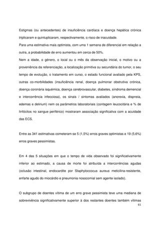 61
Estigmas (ou antecedentes) de insuficiência cardíaca e doença hepática crónica
triplicaram e quintuplicaram, respectivamente, o risco de inacuidade.
Para uma estimativa mais optimista, com uma 1 semana de diferencial em relação a
outra, a probabilidade de erro aumentou em cerca de 50%.
Nem a idade, o género, o local ou o mês da observação inicial, o motivo ou a
proveniência da referenciação, a localização primitiva ou secundária do tumor, o seu
tempo de evolução, o tratamento em curso, o estado funcional avaliado pela KPS,
outras co-morbilidades (insuficiência renal, doença pulmonar obstrutiva crónica,
doença coronária isquémica, doença cerebrovascular, diabetes, síndroma demencial
e intercorrência infecciosa), os sinais / sintomas avaliados (anorexia, dispneia,
edemas e delirium) nem os parâmetros laboratoriais (contagem leucocitária e % de
linfócitos no sangue periférico) mostraram associação significativa com a acuidade
das ECS.
Entre as 341 estimativas cometeram-se 5 (1,5%) erros graves optimistas e 19 (5,6%)
erros graves pessimistas.
Em 4 das 5 situações em que o tempo de vida observado foi significativamente
inferior ao estimado, a causa de morte foi atribuída a intercorrências agudas
(oclusão intestinal, endocardite por Staphyloccocus aureus meticilina-resistente,
enfarte agudo do miocárdio e pneumonia nosocomial sem agente isolado).
O subgrupo de doentes vítima de um erro grave pessimista teve uma mediana de
sobrevivência significativamente superior à dos restantes doentes também vítimas
 