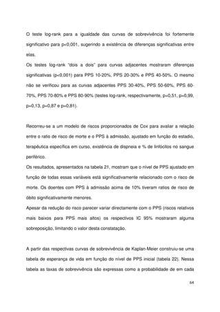 64
O teste log-rank para a igualdade das curvas de sobrevivência foi fortemente
significativo para p<0,001, sugerindo a existência de diferenças significativas entre
elas.
Os testes log-rank “dois a dois” para curvas adjacentes mostraram diferenças
significativas (p<0,001) para PPS 10-20%, PPS 20-30% e PPS 40-50%. O mesmo
não se verificou para as curvas adjacentes PPS 30-40%, PPS 50-60%, PPS 60-
70%, PPS 70-80% e PPS 80-90% (testes log-rank, respectivamente, p=0,51, p=0,99,
p=0,13, p=0,87 e p=0,81).
Recorreu-se a um modelo de riscos proporcionados de Cox para avaliar a relação
entre o ratio de risco de morte e o PPS à admissão, ajustado em função do estadio,
terapêutica específica em curso, existência de dispneia e % de linfócitos no sangue
periférico.
Os resultados, apresentados na tabela 21, mostram que o nível de PPS ajustado em
função de todas essas variáveis está significativamente relacionado com o risco de
morte. Os doentes com PPS à admissão acima de 10% tiveram ratios de risco de
óbito significativamente menores.
Apesar da redução do risco parecer variar directamente com o PPS (riscos relativos
mais baixos para PPS mais altos) os respectivos IC 95% mostraram alguma
sobreposição, limitando o valor desta constatação.
A partir das respectivas curvas de sobrevivência de Kaplan-Meier construiu-se uma
tabela de esperança de vida em função do nível de PPS inicial (tabela 22). Nessa
tabela as taxas de sobrevivência são expressas como a probabilidade de em cada
 
