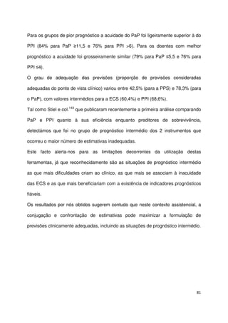 81
Para os grupos de pior prognóstico a acuidade do PaP foi ligeiramente superior à do
PPI (84% para PaP ≥11,5 e 76% para PPI >6). Para os doentes com melhor
prognóstico a acuidade foi grosseiramente similar (79% para PaP ≤5,5 e 76% para
PPI ≤4).
O grau de adequação das previsões (proporção de previsões consideradas
adequadas do ponto de vista clínico) variou entre 42,5% (para a PPS) e 78,3% (para
o PaP), com valores intermédios para a ECS (60,4%) e PPI (68,6%).
Tal como Stiel e col.143
que publicaram recentemente a primeira análise comparando
PaP e PPI quanto à sua eficiência enquanto preditores de sobrevivência,
detectámos que foi no grupo de prognóstico intermédio dos 2 instrumentos que
ocorreu o maior número de estimativas inadequadas.
Este facto alerta-nos para as limitações decorrentes da utilização destas
ferramentas, já que reconhecidamente são as situações de prognóstico intermédio
as que mais dificuldades criam ao clínico, as que mais se associam à inacuidade
das ECS e as que mais beneficiariam com a existência de indicadores prognósticos
fiáveis.
Os resultados por nós obtidos sugerem contudo que neste contexto assistencial, a
conjugação e confrontação de estimativas pode maximizar a formulação de
previsões clinicamente adequadas, incluindo as situações de prognóstico intermédio.
 