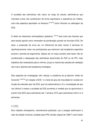 85
A acuidade das estimativas não variou ao longo do estudo, admitindo-se que
intervalos curtos não condicionem de forma significativa a experiência do médico,
outro dos aspectos apontados na literatura 22,48,52
como influindo na calibragem da
ECS.
O efeito do tratamento antineoplásico (paliativo) 136,152
será outro dos factores que
este estudo aponta como merecedor de ponderação quando se formulam ECS. De
facto, a proporção de erros por um diferencial de pelo menos 4 semanas foi
significativamente maior nos participantes que estiveram sob terapêutica específica
durante o período de seguimento. Apesar de na nossa amostra este factor não ter
condicionado a adequação das estimativas decorrentes do PaP ou do PPI, mais
trabalhos são necessários para o infirmar, já que a maioria dos estudos de validação
não incluiu doentes sob terapêutica oncológica.
Dois aspectos da investigação vêm reforçar a existência do já descrito “efeito do
horizonte” 48,52,55
em relação à ECS: 1) o facto do grau de inacuidade ter variado em
função da extensão quer da ECS, quer da sobrevivência e 2) a constatação de que
nos últimos 3 meses a acuidade da ECS aumentou à medida que se aproximava o
evento final (93% para estimativas até 1 semana, 87% para estimativas entre 2 e 3
semanas).
2.2 PPS
Num trabalho retrospectivo, recentemente publicado, Lau e colegas reafirmaram o
valor do estado funcional, avaliado pela PPS (versão original de 1996 5
) como factor
 