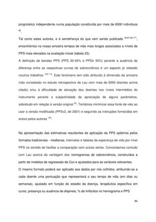 86
prognóstico independente numa população constituída por mais de 6000 indivíduos
82
.
Tal como estes autores, e à semelhança do que vem sendo publicado 34,81,83,171
,
encontrámos na nossa amostra tempos de vida mais longos associados a níveis de
PPS mais elevados na avaliação inicial (tabela 33).
A definição de bandas PPS (PPS 30-40% e PPS≥ 50%) perante a ausência de
diferença entre as respectivas curvas de sobrevivência é um aspecto já relatado
noutros trabalhos 109,113
. Este fenómeno tem sido atribuído à dimensão da amostra
(não constatado no estudo retrospectivo de Lau com mais de 6000 doentes acima
citado) e/ou à dificuldade de alocação dos doentes nos níveis intermédios do
instrumento perante a subjectividade da apreciação de alguns parâmetros,
sobretudo em relação à versão original 83
. Tentámos minimizar essa fonte de viés ao
usar a versão modificada (PPSv2, de 2001) e seguindo as instruções fornecidas em
anexo pelos autores 165
.
Na apresentação das estimativas resultantes da aplicação da PPS optámos pelos
formatos tradicionais - medianas, intervalos e tabelas de esperança de vida por nível
PPS no sentido de facilitar a comparação com outras séries. Concordamos contudo
com Lau acerca da vantagem dos nomogramas de sobrevivência, construídos a
partir de modelos de regresssão de Cox e ajustados para as variáveis relevantes.
O mesmo formato poderá ser aplicado aos dados por nós colhidos, atribuindo-se a
cada doente uma pontuação que representará o seu tempo de vida (em dias ou
semanas), ajustado em função do estadio da doença, terapêutica específica em
curso, presença ou ausência de dispneia, % de linfócitos no hemograma e PPS
 