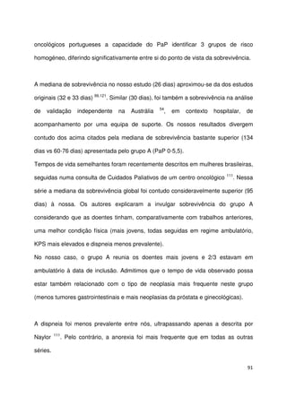 91
oncológicos portugueses a capacidade do PaP identificar 3 grupos de risco
homogéneo, diferindo significativamente entre si do ponto de vista da sobrevivência.
A mediana de sobrevivência no nosso estudo (26 dias) aproximou-se da dos estudos
originais (32 e 33 dias) 99,121
. Similar (30 dias), foi também a sobrevivência na análise
de validação independente na Austrália 54
, em contexto hospitalar, de
acompanhamento por uma equipa de suporte. Os nossos resultados divergem
contudo dos acima citados pela mediana de sobrevivência bastante superior (134
dias vs 60-76 dias) apresentada pelo grupo A (PaP 0-5,5).
Tempos de vida semelhantes foram recentemente descritos em mulheres brasileiras,
seguidas numa consulta de Cuidados Paliativos de um centro oncológico 111
. Nessa
série a mediana da sobrevivência global foi contudo consideravelmente superior (95
dias) à nossa. Os autores explicaram a invulgar sobrevivência do grupo A
considerando que as doentes tinham, comparativamente com trabalhos anteriores,
uma melhor condição física (mais jovens, todas seguidas em regime ambulatório,
KPS mais elevados e dispneia menos prevalente).
No nosso caso, o grupo A reunia os doentes mais jovens e 2/3 estavam em
ambulatório à data de inclusão. Admitimos que o tempo de vida observado possa
estar também relacionado com o tipo de neoplasia mais frequente neste grupo
(menos tumores gastrointestinais e mais neoplasias da próstata e ginecológicas).
A dispneia foi menos prevalente entre nós, ultrapassando apenas a descrita por
Naylor 111
. Pelo contrário, a anorexia foi mais frequente que em todas as outras
séries.
 