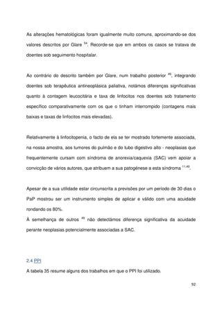 92
As alterações hematológicas foram igualmente muito comuns, aproximando-se dos
valores descritos por Glare 54
. Recorde-se que em ambos os casos se tratava de
doentes sob seguimento hospitalar.
Ao contrário do descrito também por Glare, num trabalho posterior 49
, integrando
doentes sob terapêutica antineoplásica paliativa, notámos diferenças significativas
quanto à contagem leucocitária e taxa de linfocitos nos doentes sob tratamento
específico comparativamente com os que o tinham interrompido (contagens mais
baixas e taxas de linfocitos mais elevadas).
Relativamente à linfocitopenia, o facto de ela se ter mostrado fortemente associada,
na nossa amostra, aos tumores do pulmão e do tubo digestivo alto - neoplasias que
frequentemente cursam com síndroma de anorexia/caquexia (SAC) vem apoiar a
convicção de vários autores, que atribuem a sua patogénese a esta síndroma 11,49
.
Apesar de a sua utilidade estar circunscrita a previsões por um período de 30 dias o
PaP mostrou ser um instrumento simples de aplicar e válido com uma acuidade
rondando os 80%.
À semelhança de outros 49
não detectámos diferença significativa da acuidade
perante neoplasias potencialmente associadas a SAC.
2.4 PPI
A tabela 35 resume alguns dos trabalhos em que o PPI foi utilizado.
 