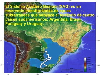 El Sistema Acuífero Guaraní (SAG) es un reservorio transfronterizo de aguas subterráneas que subyace el territorio de cuatro países sudamericanos: Argentina, Brasil, Paraguay y Uruguay.  