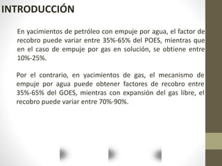 INTRODUCCIÓN
En yacimientos de petróleo con empuje por agua, el factor de
recobro puede variar entre 35%-65% del POES, mientras que
en el caso de empuje por gas en solución, se obtiene entre
10%-25%.
Por el contrario, en yacimientos de gas, el mecanismo de
empuje por agua puede obtener factores de recobro entre
35%-65% del GOES, mientras con expansión del gas libre, el
recobro puede variar entre 70%-90%.
 