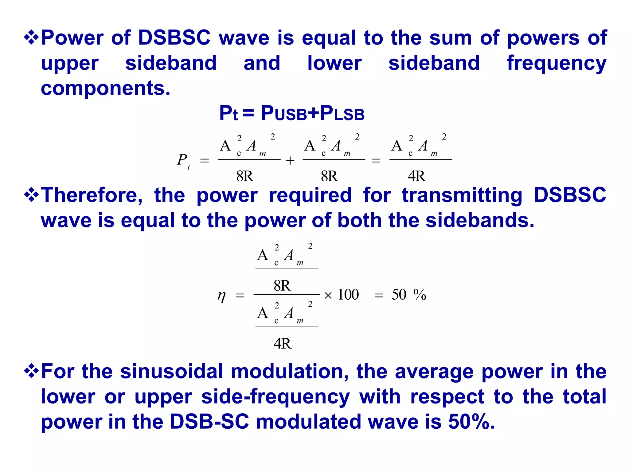 Power of DSBSC wave is equal to the sum of powers of
upper sideband and lower sideband frequency
components.
Pt = PUSB+PLSB
Therefore, the power required for transmitting DSBSC
wave is equal to the power of both the sidebands.
For the sinusoidal modulation, the average power in the
lower or upper side-frequency with respect to the total
power in the DSB-SC modulated wave is 50%.
4R
A
8R
A
8R
A
2
2
c
2
2
c
2
2
c m
m
m
t
A
A
A
P 


%
50
100
4R
A
8R
A
2
2
c
2
2
c



m
m
A
A

 