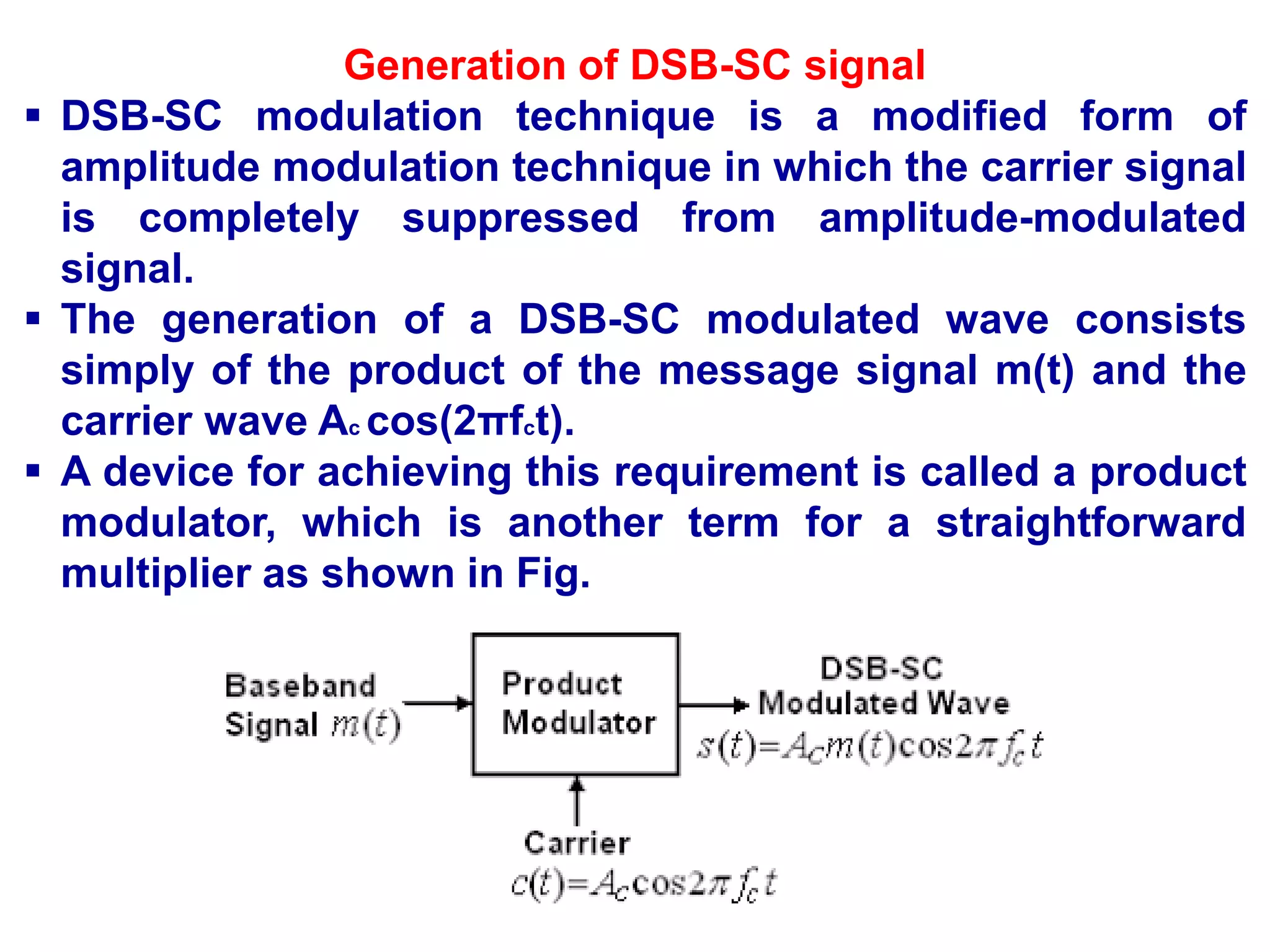 Generation of DSB-SC signal
 DSB-SC modulation technique is a modified form of
amplitude modulation technique in which the carrier signal
is completely suppressed from amplitude-modulated
signal.
 The generation of a DSB-SC modulated wave consists
simply of the product of the message signal m(t) and the
carrier wave Ac cos(2πfct).
 A device for achieving this requirement is called a product
modulator, which is another term for a straightforward
multiplier as shown in Fig.
 