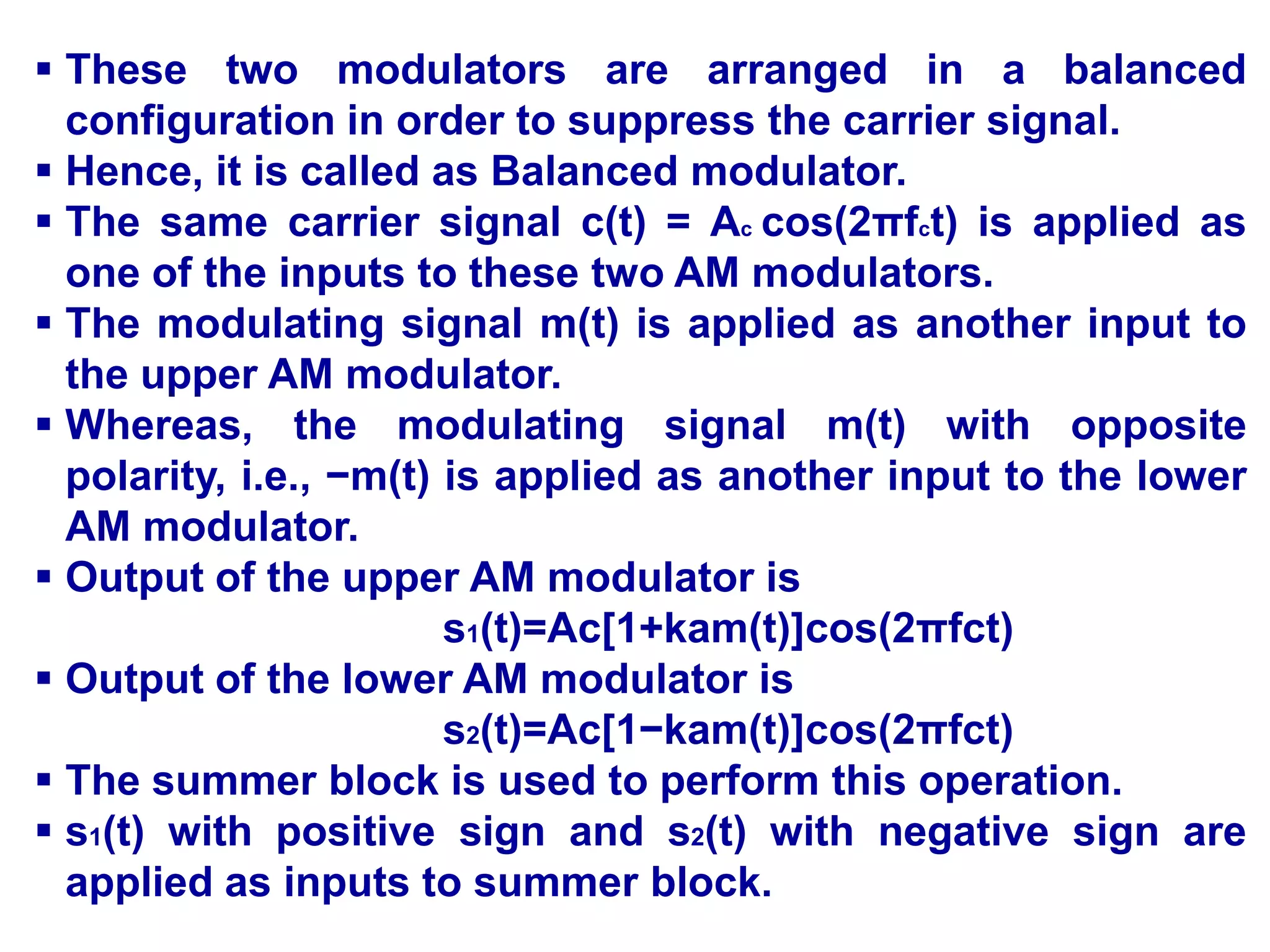  These two modulators are arranged in a balanced
configuration in order to suppress the carrier signal.
 Hence, it is called as Balanced modulator.
 The same carrier signal c(t) = Ac cos(2πfct) is applied as
one of the inputs to these two AM modulators.
 The modulating signal m(t) is applied as another input to
the upper AM modulator.
 Whereas, the modulating signal m(t) with opposite
polarity, i.e., −m(t) is applied as another input to the lower
AM modulator.
 Output of the upper AM modulator is
s1(t)=Ac[1+kam(t)]cos(2πfct)
 Output of the lower AM modulator is
s2(t)=Ac[1−kam(t)]cos(2πfct)
 The summer block is used to perform this operation.
 s1(t) with positive sign and s2(t) with negative sign are
applied as inputs to summer block.
 