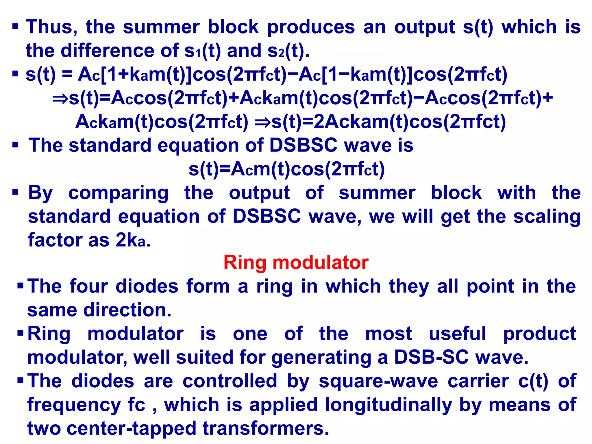 Thus, the summer block produces an output s(t) which is
the difference of s1(t) and s2(t).
 s(t) = Ac[1+kam(t)]cos(2πfct)−Ac[1−kam(t)]cos(2πfct)
⇒s(t)=Accos(2πfct)+Ackam(t)cos(2πfct)−Accos(2πfct)+
Ackam(t)cos(2πfct) ⇒s(t)=2Ackam(t)cos(2πfct)
 The standard equation of DSBSC wave is
s(t)=Acm(t)cos(2πfct)
 By comparing the output of summer block with the
standard equation of DSBSC wave, we will get the scaling
factor as 2ka.
Ring modulator
The four diodes form a ring in which they all point in the
same direction.
Ring modulator is one of the most useful product
modulator, well suited for generating a DSB-SC wave.
The diodes are controlled by square-wave carrier c(t) of
frequency fc , which is applied longitudinally by means of
two center-tapped transformers.
 