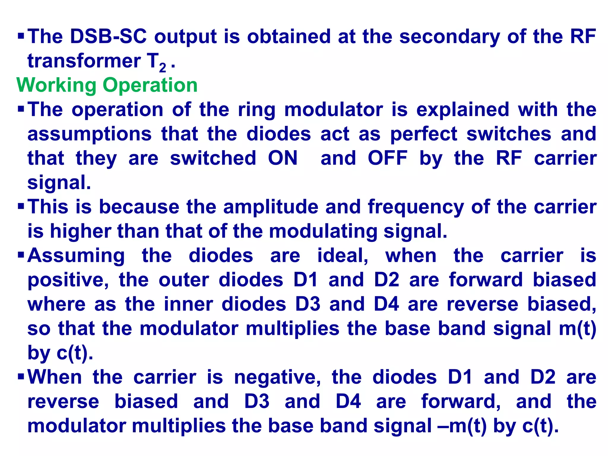 The DSB-SC output is obtained at the secondary of the RF
transformer T2 .
Working Operation
The operation of the ring modulator is explained with the
assumptions that the diodes act as perfect switches and
that they are switched ON and OFF by the RF carrier
signal.
This is because the amplitude and frequency of the carrier
is higher than that of the modulating signal.
Assuming the diodes are ideal, when the carrier is
positive, the outer diodes D1 and D2 are forward biased
where as the inner diodes D3 and D4 are reverse biased,
so that the modulator multiplies the base band signal m(t)
by c(t).
When the carrier is negative, the diodes D1 and D2 are
reverse biased and D3 and D4 are forward, and the
modulator multiplies the base band signal –m(t) by c(t).
 