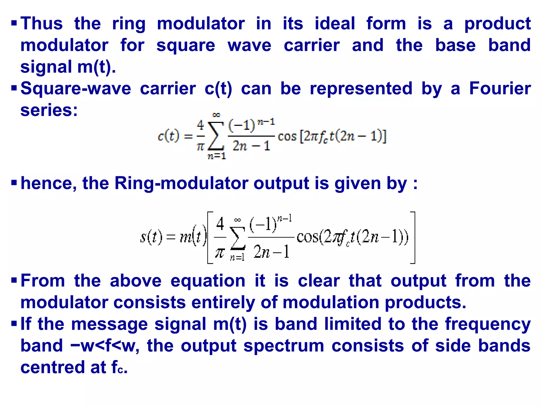 Thus the ring modulator in its ideal form is a product
modulator for square wave carrier and the base band
signal m(t).
Square-wave carrier c(t) can be represented by a Fourier
series:
hence, the Ring-modulator output is given by :
From the above equation it is clear that output from the
modulator consists entirely of modulation products.
If the message signal m(t) is band limited to the frequency
band −w<f<w, the output spectrum consists of side bands
centred at fc.
 