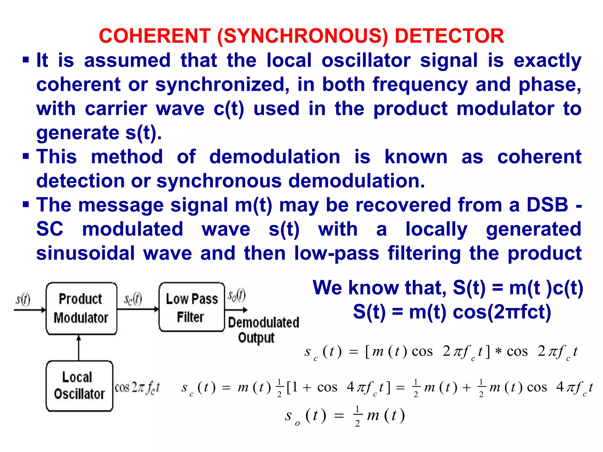 COHERENT (SYNCHRONOUS) DETECTOR
 It is assumed that the local oscillator signal is exactly
coherent or synchronized, in both frequency and phase,
with carrier wave c(t) used in the product modulator to
generate s(t).
 This method of demodulation is known as coherent
detection or synchronous demodulation.
 The message signal m(t) may be recovered from a DSB -
SC modulated wave s(t) with a locally generated
sinusoidal wave and then low-pass filtering the product
as shown in Fig
We know that, S(t) = m(t )c(t)
S(t) = m(t) cos(2πfct)
t
f
t
f
t
m
t
s c
c
c

 2
cos
]
2
cos
)
(
[
)
( 

t
f
t
m
t
m
t
f
t
m
t
s c
c
c

 4
cos
)
(
)
(
]
4
cos
1
[
)
(
)
( 2
1
2
1
2
1




)
(
)
( 2
1
t
m
t
s o

 