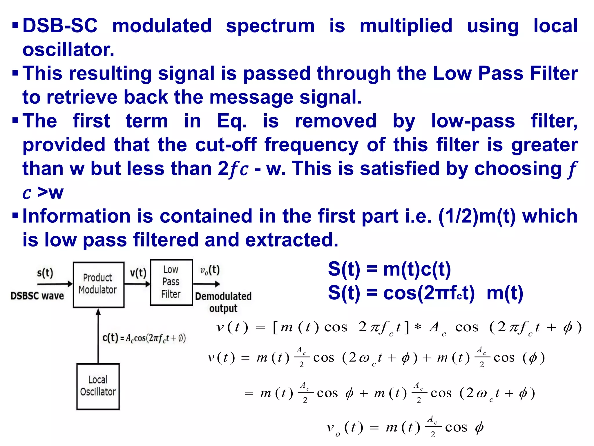 DSB-SC modulated spectrum is multiplied using local
oscillator.
This resulting signal is passed through the Low Pass Filter
to retrieve back the message signal.
The first term in Eq. is removed by low-pass filter,
provided that the cut-off frequency of this filter is greater
than w but less than 2𝑓𝑐 - w. This is satisfied by choosing 𝑓
𝑐 >w
Information is contained in the first part i.e. (1/2)m(t) which
is low pass filtered and extracted.
S(t) = m(t)c(t)
S(t) = cos(2πfct) m(t)
)
2
(
cos
]
2
cos
)
(
[
)
( 

 

 t
f
A
t
f
t
m
t
v c
c
c
)
2
(
cos
)
(
cos
)
(
)
(
cos
)
(
)
2
(
cos
)
(
)
(
2
2
2
2












t
t
m
t
m
t
m
t
t
m
t
v
c
A
A
A
c
A
c
c
c
c

cos
)
(
)
( 2
c
A
o
t
m
t
v 
 