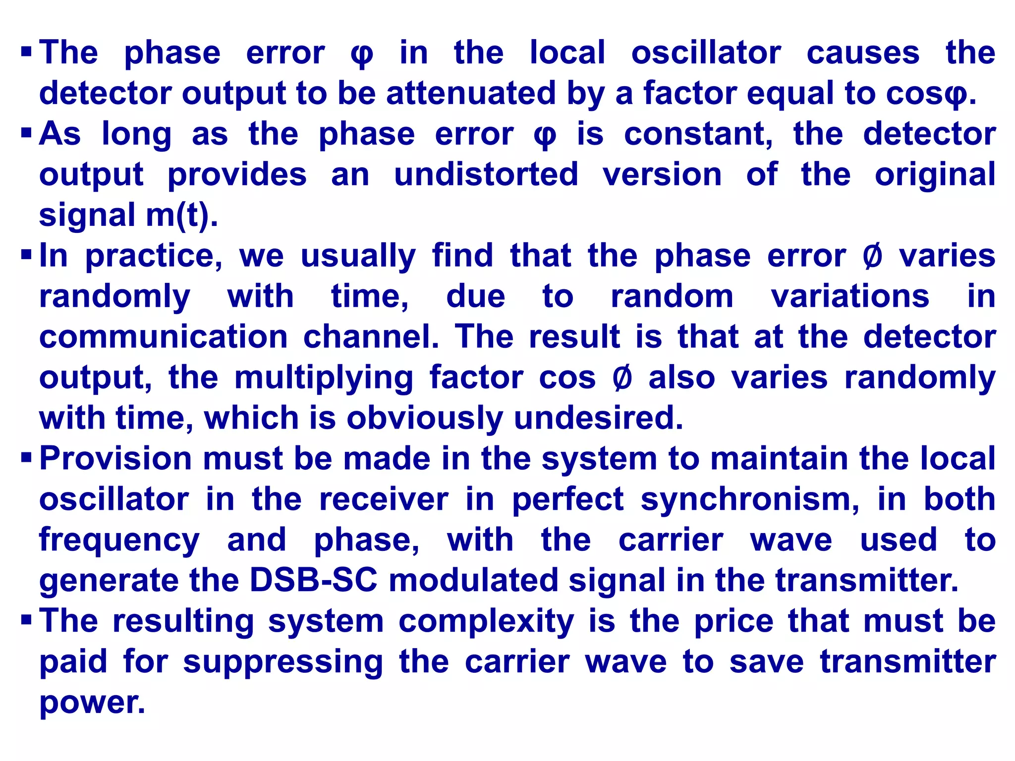 The phase error φ in the local oscillator causes the
detector output to be attenuated by a factor equal to cosφ.
As long as the phase error φ is constant, the detector
output provides an undistorted version of the original
signal m(t).
In practice, we usually find that the phase error ∅ varies
randomly with time, due to random variations in
communication channel. The result is that at the detector
output, the multiplying factor cos ∅ also varies randomly
with time, which is obviously undesired.
Provision must be made in the system to maintain the local
oscillator in the receiver in perfect synchronism, in both
frequency and phase, with the carrier wave used to
generate the DSB-SC modulated signal in the transmitter.
The resulting system complexity is the price that must be
paid for suppressing the carrier wave to save transmitter
power.
 