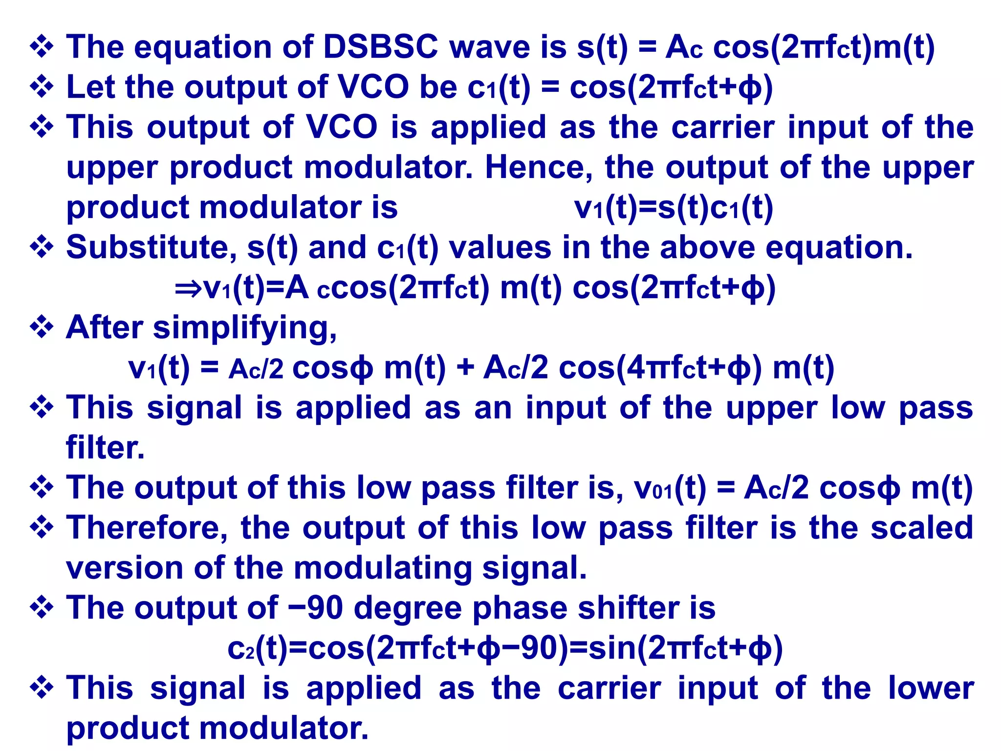  The equation of DSBSC wave is s(t) = Ac cos(2πfct)m(t)
 Let the output of VCO be c1(t) = cos(2πfct+ϕ)
 This output of VCO is applied as the carrier input of the
upper product modulator. Hence, the output of the upper
product modulator is v1(t)=s(t)c1(t)
 Substitute, s(t) and c1(t) values in the above equation.
⇒v1(t)=A ccos(2πfct) m(t) cos(2πfct+ϕ)
 After simplifying,
v1(t) = Ac/2 cosϕ m(t) + Ac/2 cos(4πfct+ϕ) m(t)
 This signal is applied as an input of the upper low pass
filter.
 The output of this low pass filter is, v01(t) = Ac/2 cosϕ m(t)
 Therefore, the output of this low pass filter is the scaled
version of the modulating signal.
 The output of −90 degree phase shifter is
c2(t)=cos(2πfct+ϕ−90)=sin(2πfct+ϕ)
 This signal is applied as the carrier input of the lower
product modulator.
 