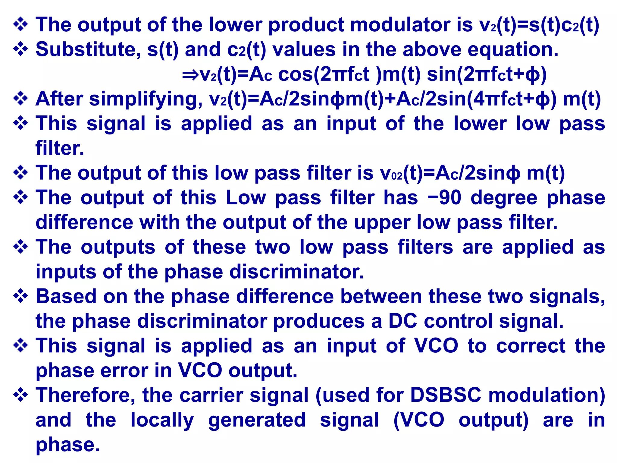  The output of the lower product modulator is v2(t)=s(t)c2(t)
 Substitute, s(t) and c2(t) values in the above equation.
⇒v2(t)=Ac cos(2πfct )m(t) sin(2πfct+ϕ)
 After simplifying, v2(t)=Ac/2sinϕm(t)+Ac/2sin(4πfct+ϕ) m(t)
 This signal is applied as an input of the lower low pass
filter.
 The output of this low pass filter is v02(t)=Ac/2sinϕ m(t)
 The output of this Low pass filter has −90 degree phase
difference with the output of the upper low pass filter.
 The outputs of these two low pass filters are applied as
inputs of the phase discriminator.
 Based on the phase difference between these two signals,
the phase discriminator produces a DC control signal.
 This signal is applied as an input of VCO to correct the
phase error in VCO output.
 Therefore, the carrier signal (used for DSBSC modulation)
and the locally generated signal (VCO output) are in
phase.
 