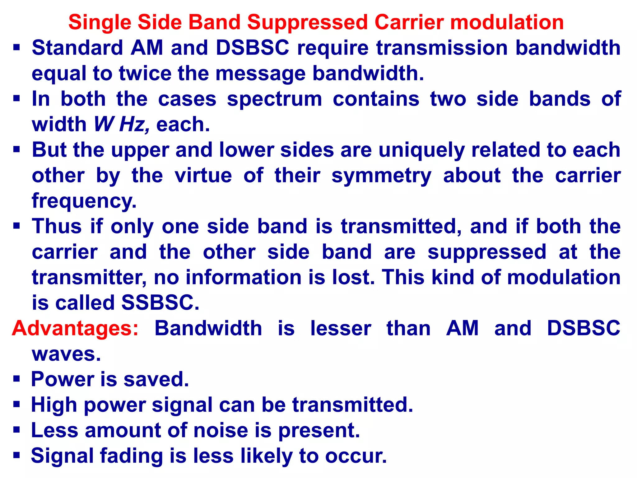 Single Side Band Suppressed Carrier modulation
 Standard AM and DSBSC require transmission bandwidth
equal to twice the message bandwidth.
 In both the cases spectrum contains two side bands of
width W Hz, each.
 But the upper and lower sides are uniquely related to each
other by the virtue of their symmetry about the carrier
frequency.
 Thus if only one side band is transmitted, and if both the
carrier and the other side band are suppressed at the
transmitter, no information is lost. This kind of modulation
is called SSBSC.
Advantages: Bandwidth is lesser than AM and DSBSC
waves.
 Power is saved.
 High power signal can be transmitted.
 Less amount of noise is present.
 Signal fading is less likely to occur.
 