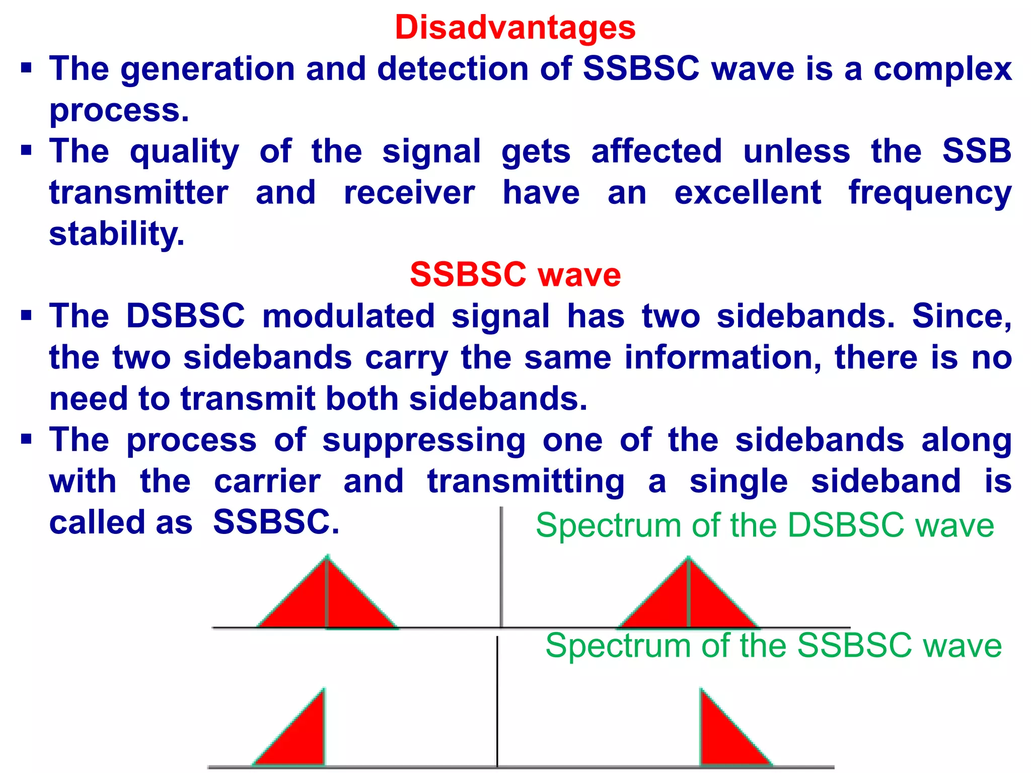 Disadvantages
 The generation and detection of SSBSC wave is a complex
process.
 The quality of the signal gets affected unless the SSB
transmitter and receiver have an excellent frequency
stability.
SSBSC wave
 The DSBSC modulated signal has two sidebands. Since,
the two sidebands carry the same information, there is no
need to transmit both sidebands.
 The process of suppressing one of the sidebands along
with the carrier and transmitting a single sideband is
called as SSBSC. Spectrum of the DSBSC wave
Spectrum of the SSBSC wave
 