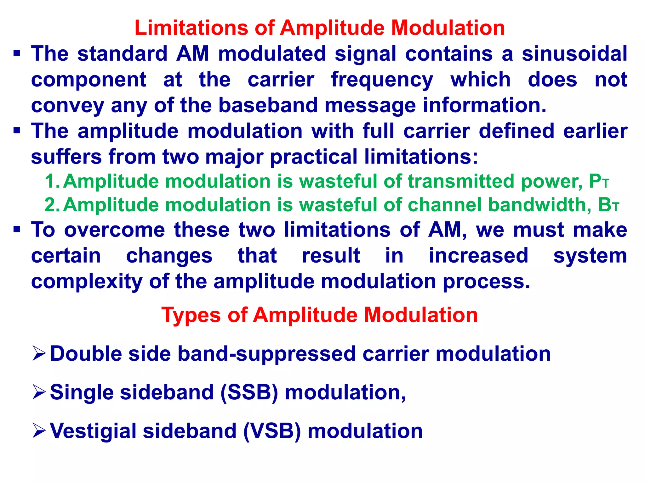 Limitations of Amplitude Modulation
 The standard AM modulated signal contains a sinusoidal
component at the carrier frequency which does not
convey any of the baseband message information.
 The amplitude modulation with full carrier defined earlier
suffers from two major practical limitations:
1.Amplitude modulation is wasteful of transmitted power, PT
2.Amplitude modulation is wasteful of channel bandwidth, BT
 To overcome these two limitations of AM, we must make
certain changes that result in increased system
complexity of the amplitude modulation process.
Types of Amplitude Modulation
Double side band-suppressed carrier modulation
Single sideband (SSB) modulation,
Vestigial sideband (VSB) modulation
 