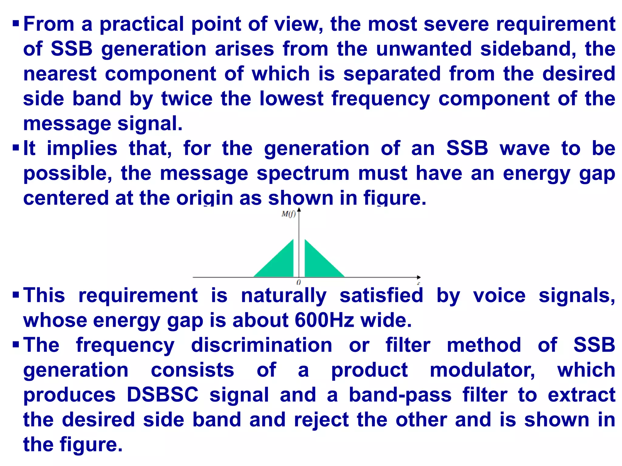 From a practical point of view, the most severe requirement
of SSB generation arises from the unwanted sideband, the
nearest component of which is separated from the desired
side band by twice the lowest frequency component of the
message signal.
It implies that, for the generation of an SSB wave to be
possible, the message spectrum must have an energy gap
centered at the origin as shown in figure.
This requirement is naturally satisfied by voice signals,
whose energy gap is about 600Hz wide.
The frequency discrimination or filter method of SSB
generation consists of a product modulator, which
produces DSBSC signal and a band-pass filter to extract
the desired side band and reject the other and is shown in
the figure.
 