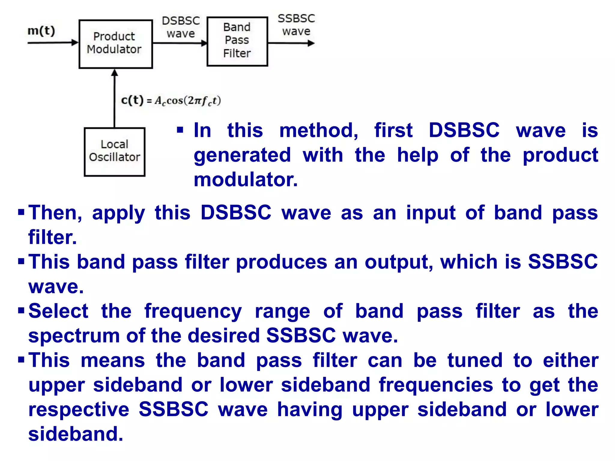 Then, apply this DSBSC wave as an input of band pass
filter.
This band pass filter produces an output, which is SSBSC
wave.
Select the frequency range of band pass filter as the
spectrum of the desired SSBSC wave.
This means the band pass filter can be tuned to either
upper sideband or lower sideband frequencies to get the
respective SSBSC wave having upper sideband or lower
sideband.
 In this method, first DSBSC wave is
generated with the help of the product
modulator.
 