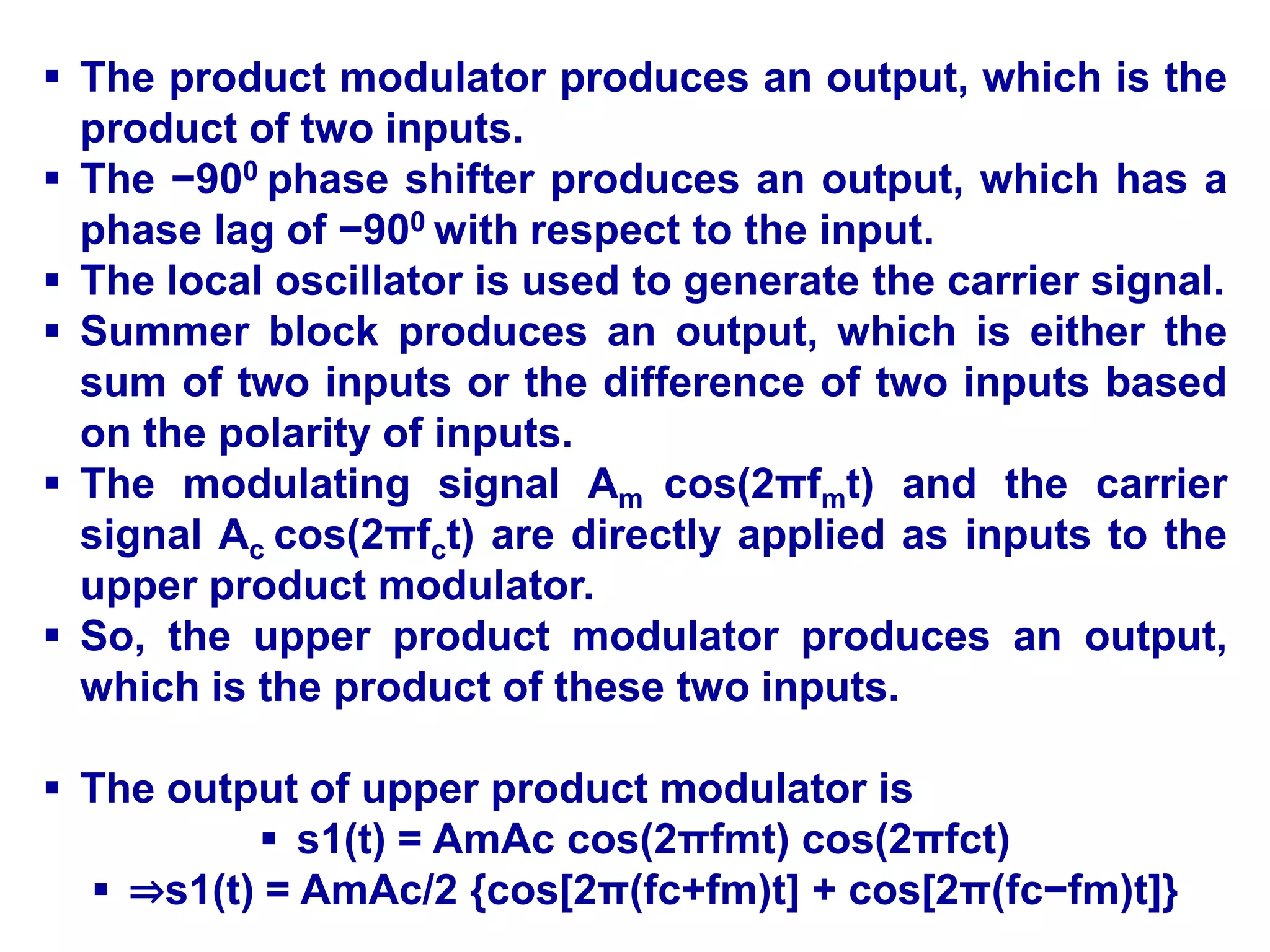  The product modulator produces an output, which is the
product of two inputs.
 The −900 phase shifter produces an output, which has a
phase lag of −900 with respect to the input.
 The local oscillator is used to generate the carrier signal.
 Summer block produces an output, which is either the
sum of two inputs or the difference of two inputs based
on the polarity of inputs.
 The modulating signal Am cos(2πfmt) and the carrier
signal Ac cos(2πfct) are directly applied as inputs to the
upper product modulator.
 So, the upper product modulator produces an output,
which is the product of these two inputs.
 The output of upper product modulator is
 s1(t) = AmAc cos(2πfmt) cos(2πfct)
 ⇒s1(t) = AmAc/2 {cos[2π(fc+fm)t] + cos[2π(fc−fm)t]}
 