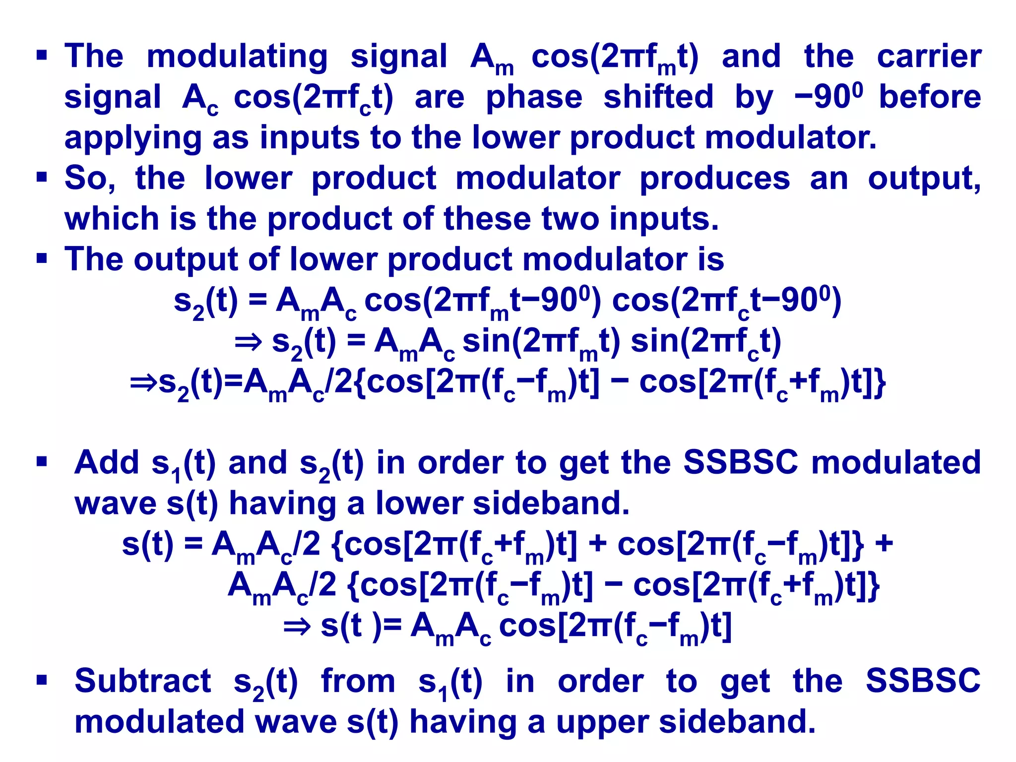  The modulating signal Am cos(2πfmt) and the carrier
signal Ac cos(2πfct) are phase shifted by −900 before
applying as inputs to the lower product modulator.
 So, the lower product modulator produces an output,
which is the product of these two inputs.
 The output of lower product modulator is
s2(t) = AmAc cos(2πfmt−900) cos(2πfct−900)
⇒ s2(t) = AmAc sin(2πfmt) sin(2πfct)
⇒s2(t)=AmAc/2{cos[2π(fc−fm)t] − cos[2π(fc+fm)t]}
 Add s1(t) and s2(t) in order to get the SSBSC modulated
wave s(t) having a lower sideband.
s(t) = AmAc/2 {cos[2π(fc+fm)t] + cos[2π(fc−fm)t]} +
AmAc/2 {cos[2π(fc−fm)t] − cos[2π(fc+fm)t]}
⇒ s(t )= AmAc cos[2π(fc−fm)t]
 Subtract s2(t) from s1(t) in order to get the SSBSC
modulated wave s(t) having a upper sideband.
 