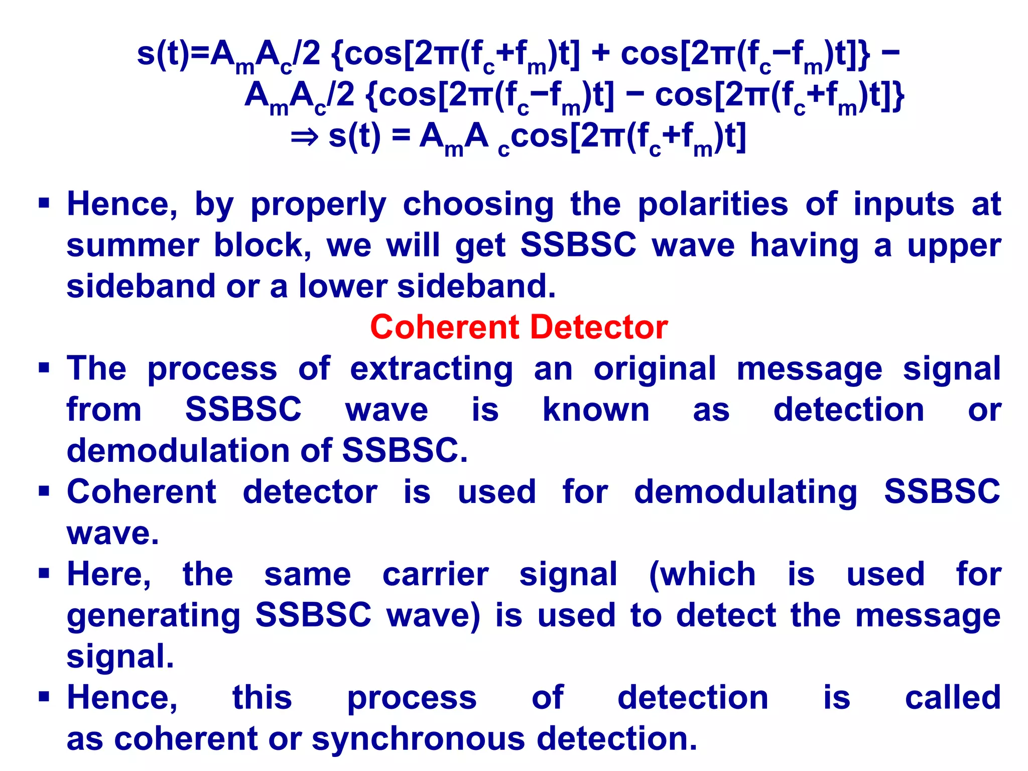 s(t)=AmAc/2 {cos[2π(fc+fm)t] + cos[2π(fc−fm)t]} −
AmAc/2 {cos[2π(fc−fm)t] − cos[2π(fc+fm)t]}
⇒ s(t) = AmA ccos[2π(fc+fm)t]
 Hence, by properly choosing the polarities of inputs at
summer block, we will get SSBSC wave having a upper
sideband or a lower sideband.
Coherent Detector
 The process of extracting an original message signal
from SSBSC wave is known as detection or
demodulation of SSBSC.
 Coherent detector is used for demodulating SSBSC
wave.
 Here, the same carrier signal (which is used for
generating SSBSC wave) is used to detect the message
signal.
 Hence, this process of detection is called
as coherent or synchronous detection.
 