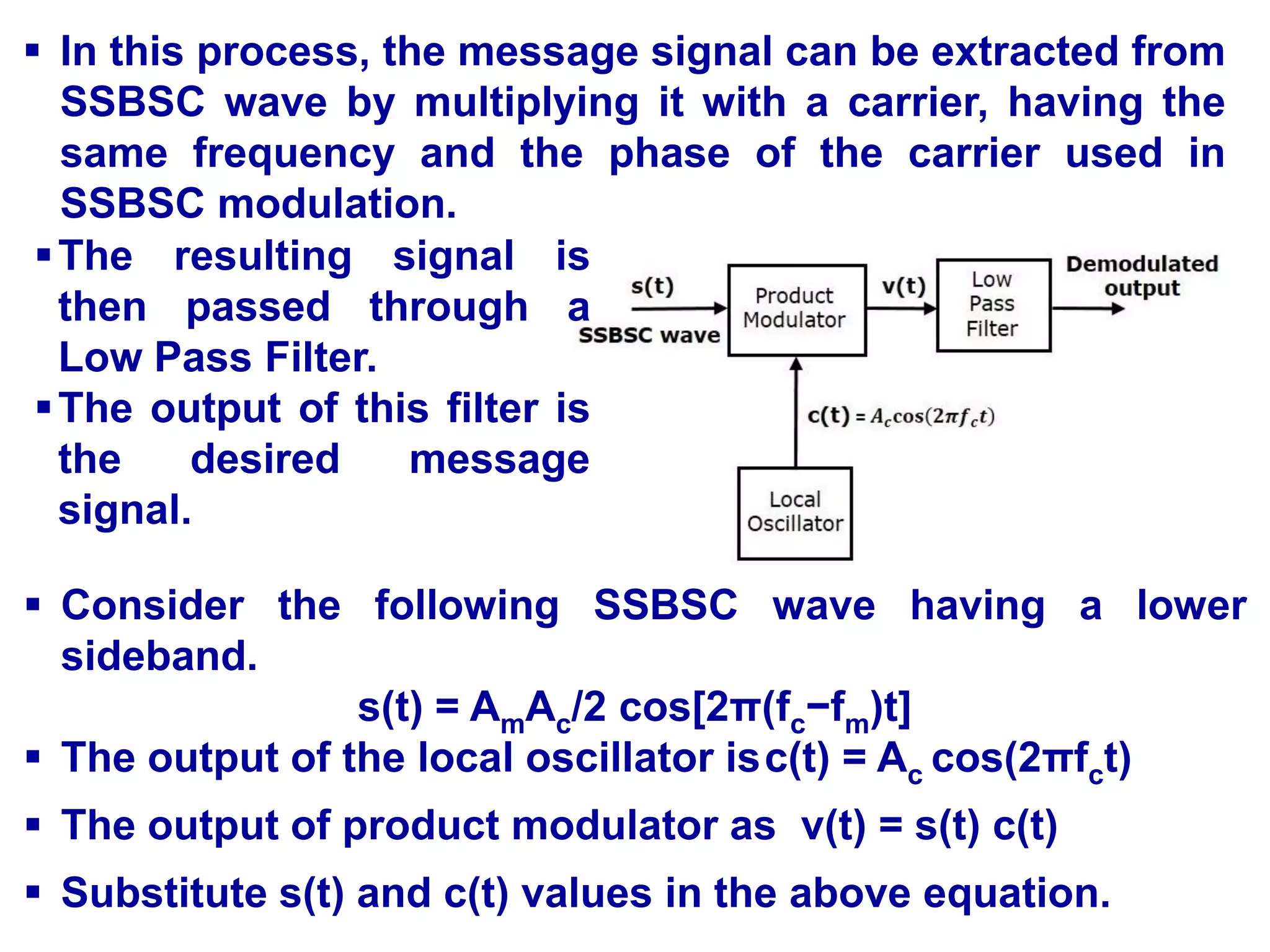  In this process, the message signal can be extracted from
SSBSC wave by multiplying it with a carrier, having the
same frequency and the phase of the carrier used in
SSBSC modulation.
 Consider the following SSBSC wave having a lower
sideband.
s(t) = AmAc/2 cos[2π(fc−fm)t]
 The output of the local oscillator isc(t) = Ac cos(2πfct)
 The output of product modulator as v(t) = s(t) c(t)
 Substitute s(t) and c(t) values in the above equation.
The resulting signal is
then passed through a
Low Pass Filter.
The output of this filter is
the desired message
signal.
 