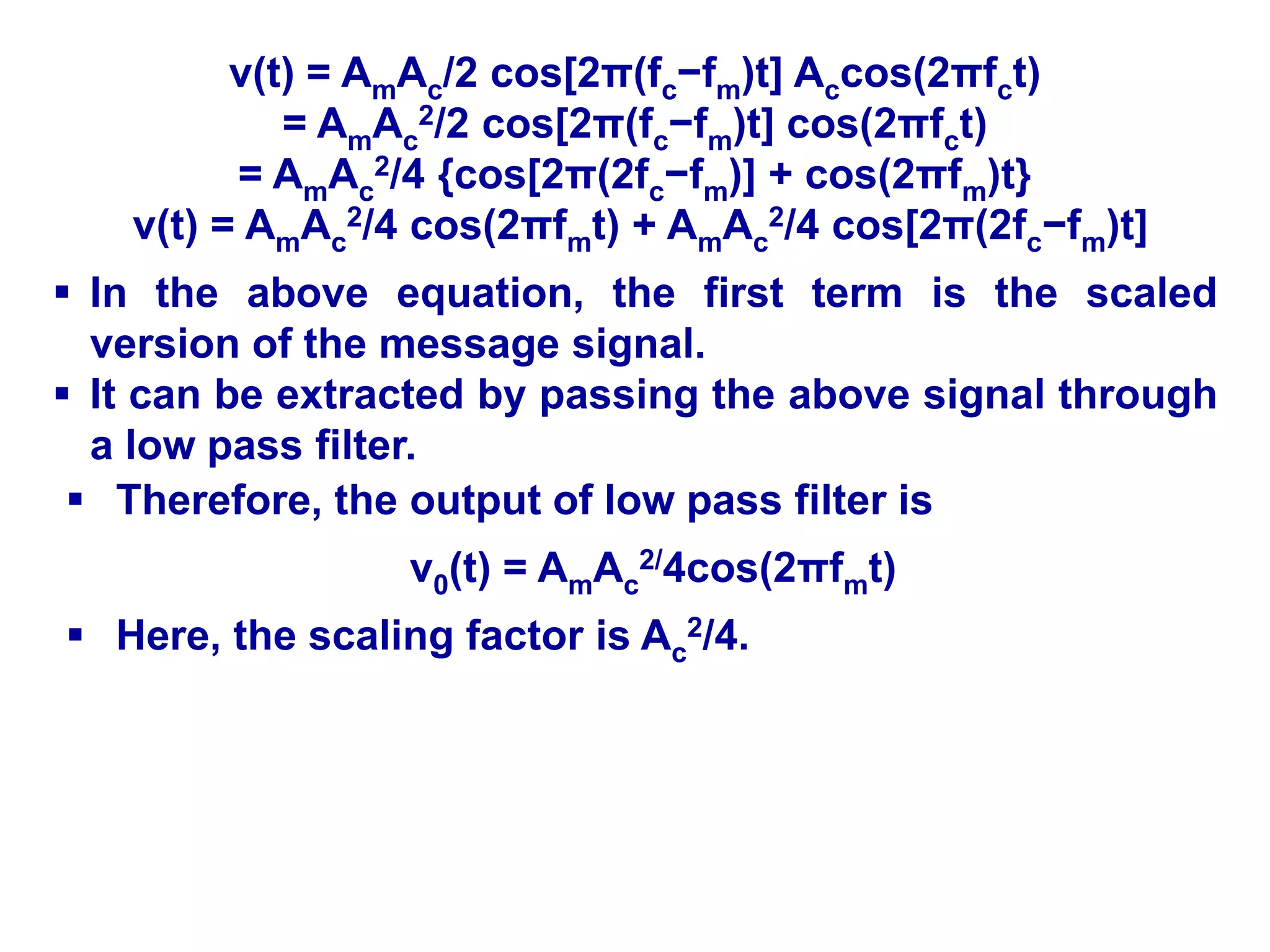 v(t) = AmAc/2 cos[2π(fc−fm)t] Accos(2πfct)
= AmAc
2/2 cos[2π(fc−fm)t] cos(2πfct)
= AmAc
2/4 {cos[2π(2fc−fm)] + cos(2πfm)t}
v(t) = AmAc
2/4 cos(2πfmt) + AmAc
2/4 cos[2π(2fc−fm)t]
 In the above equation, the first term is the scaled
version of the message signal.
 It can be extracted by passing the above signal through
a low pass filter.
 Therefore, the output of low pass filter is
v0(t) = AmAc
2/4cos(2πfmt)
 Here, the scaling factor is Ac
2/4.
 