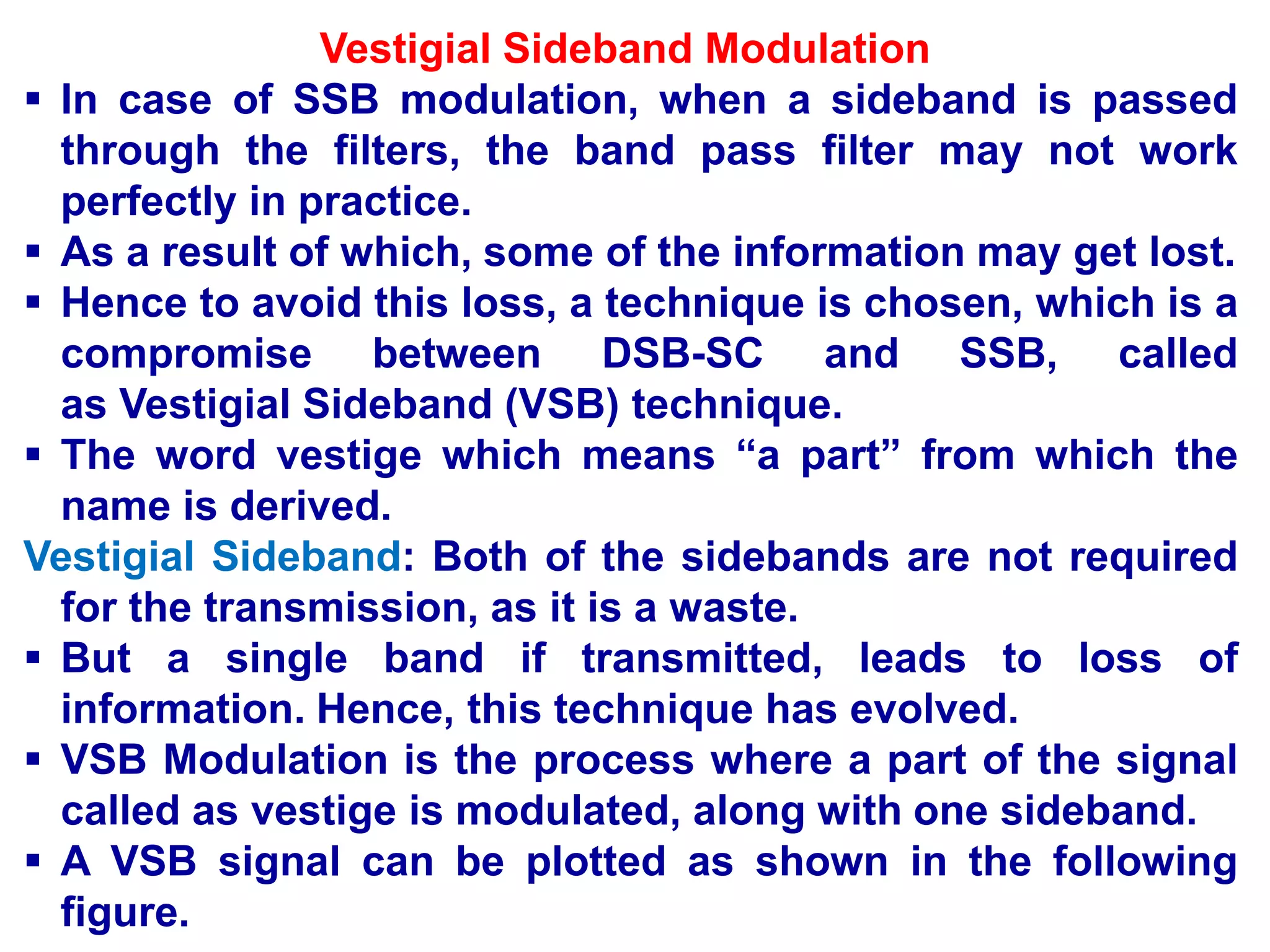 Vestigial Sideband Modulation
 In case of SSB modulation, when a sideband is passed
through the filters, the band pass filter may not work
perfectly in practice.
 As a result of which, some of the information may get lost.
 Hence to avoid this loss, a technique is chosen, which is a
compromise between DSB-SC and SSB, called
as Vestigial Sideband (VSB) technique.
 The word vestige which means “a part” from which the
name is derived.
Vestigial Sideband: Both of the sidebands are not required
for the transmission, as it is a waste.
 But a single band if transmitted, leads to loss of
information. Hence, this technique has evolved.
 VSB Modulation is the process where a part of the signal
called as vestige is modulated, along with one sideband.
 A VSB signal can be plotted as shown in the following
figure.
 