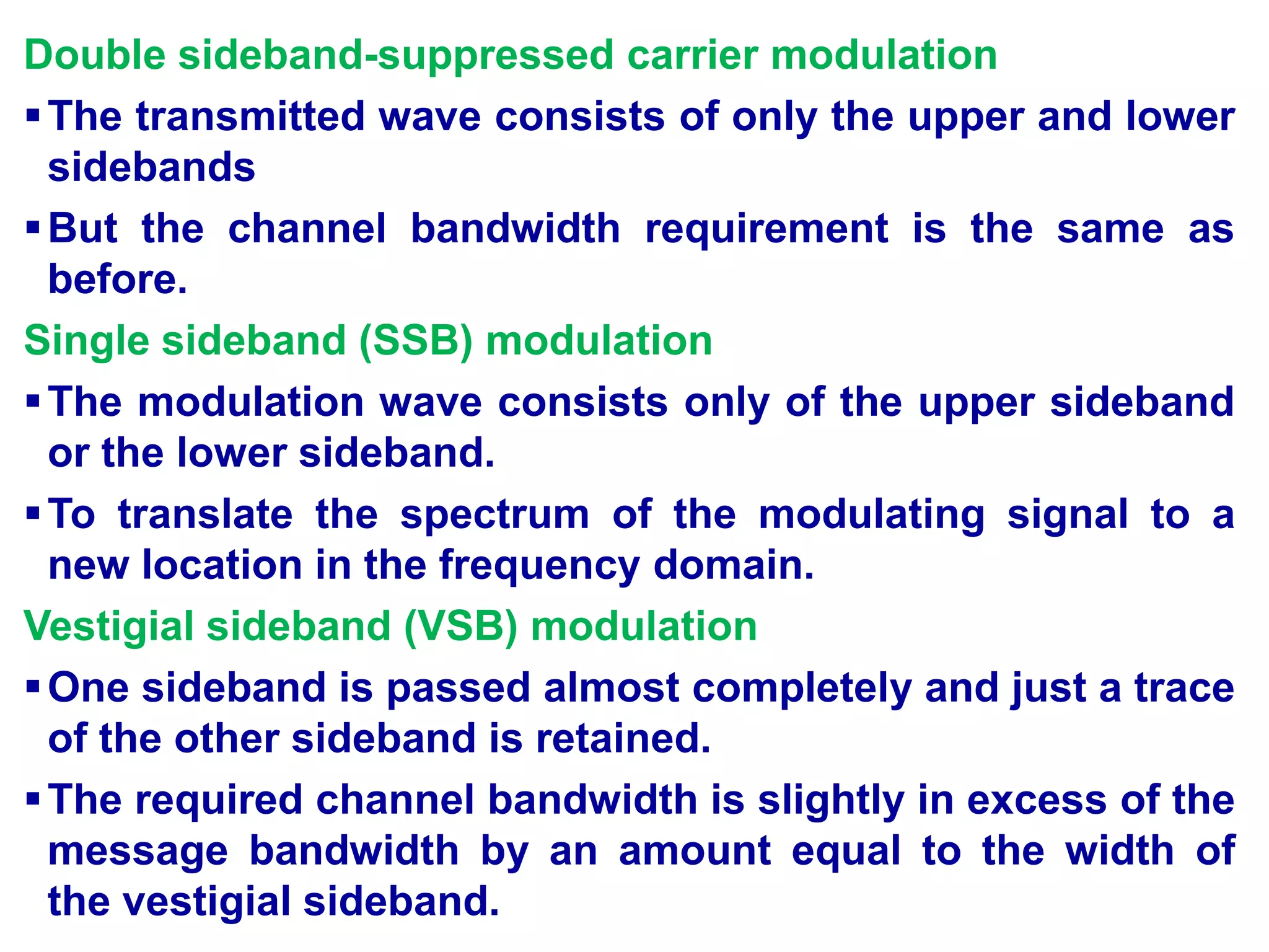 Double sideband-suppressed carrier modulation
The transmitted wave consists of only the upper and lower
sidebands
But the channel bandwidth requirement is the same as
before.
Single sideband (SSB) modulation
The modulation wave consists only of the upper sideband
or the lower sideband.
To translate the spectrum of the modulating signal to a
new location in the frequency domain.
Vestigial sideband (VSB) modulation
One sideband is passed almost completely and just a trace
of the other sideband is retained.
The required channel bandwidth is slightly in excess of the
message bandwidth by an amount equal to the width of
the vestigial sideband.
 