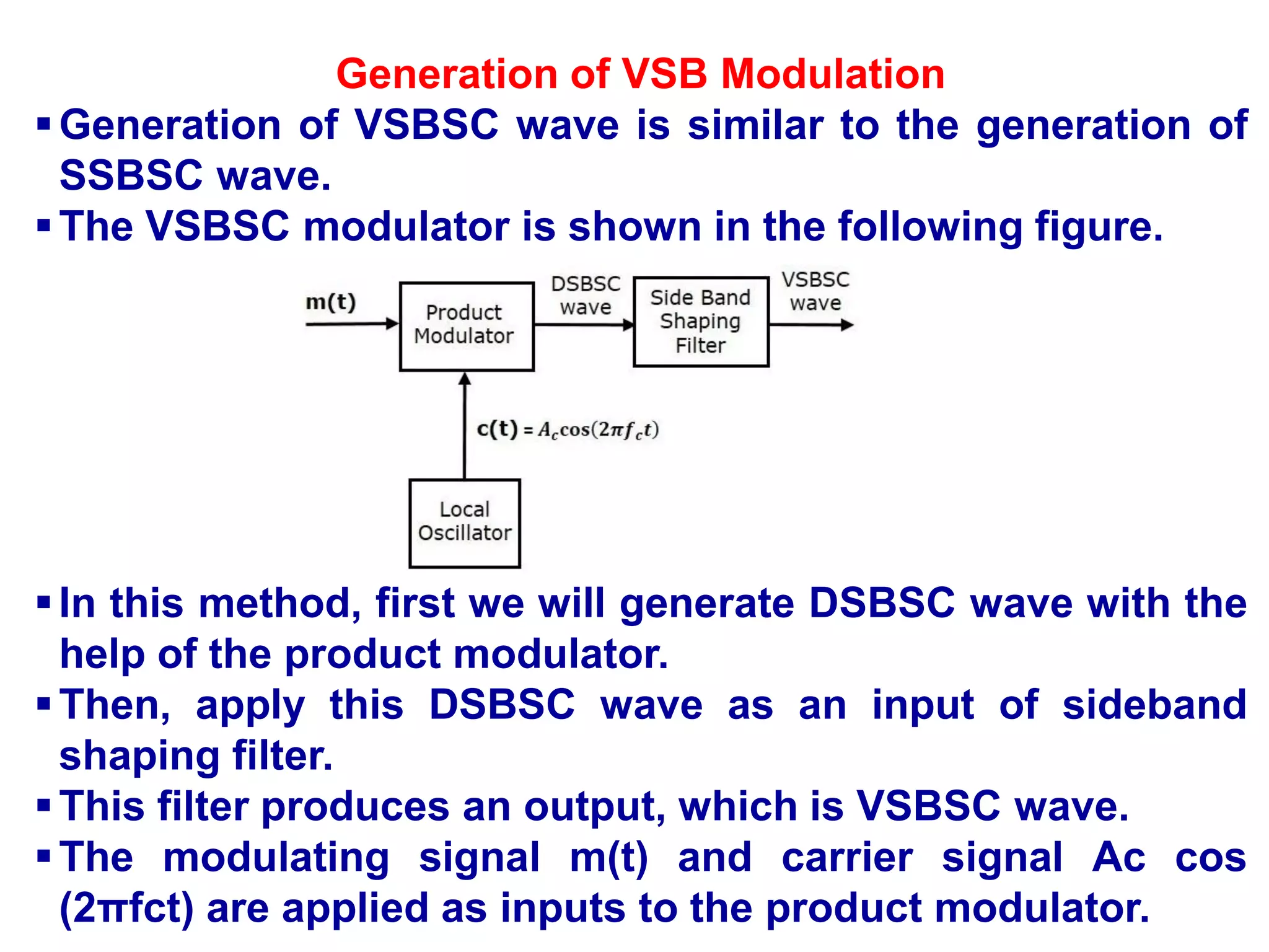 Generation of VSB Modulation
Generation of VSBSC wave is similar to the generation of
SSBSC wave.
The VSBSC modulator is shown in the following figure.
In this method, first we will generate DSBSC wave with the
help of the product modulator.
Then, apply this DSBSC wave as an input of sideband
shaping filter.
This filter produces an output, which is VSBSC wave.
The modulating signal m(t) and carrier signal Ac cos
(2πfct) are applied as inputs to the product modulator.
 