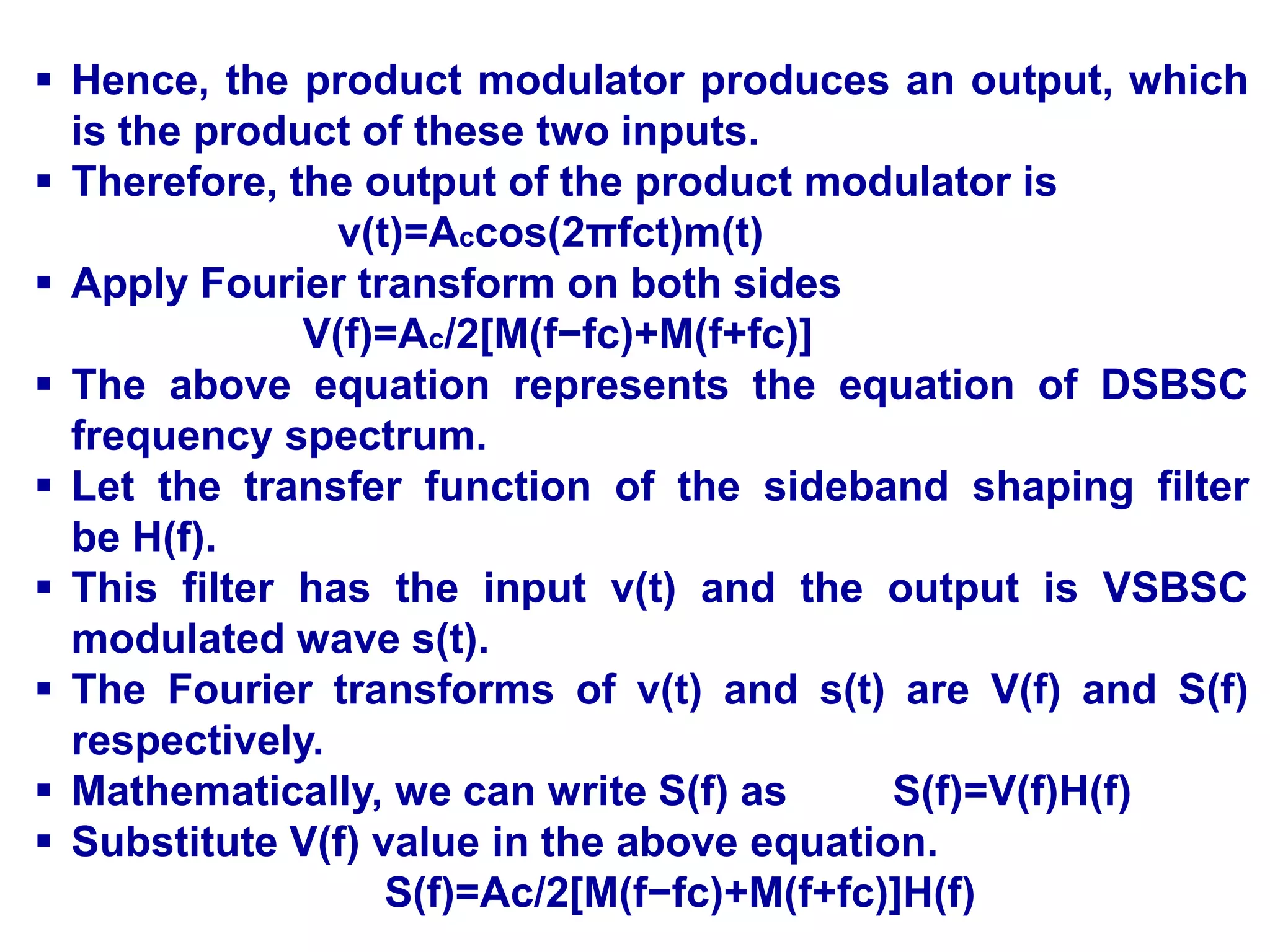  Hence, the product modulator produces an output, which
is the product of these two inputs.
 Therefore, the output of the product modulator is
v(t)=Accos(2πfct)m(t)
 Apply Fourier transform on both sides
V(f)=Ac/2[M(f−fc)+M(f+fc)]
 The above equation represents the equation of DSBSC
frequency spectrum.
 Let the transfer function of the sideband shaping filter
be H(f).
 This filter has the input v(t) and the output is VSBSC
modulated wave s(t).
 The Fourier transforms of v(t) and s(t) are V(f) and S(f)
respectively.
 Mathematically, we can write S(f) as S(f)=V(f)H(f)
 Substitute V(f) value in the above equation.
S(f)=Ac/2[M(f−fc)+M(f+fc)]H(f)
 